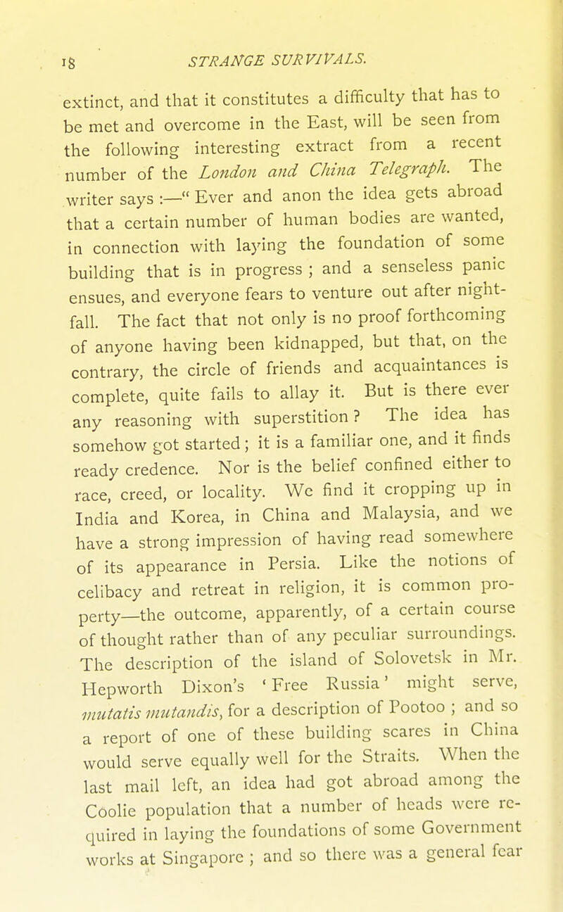 extinct, and that it constitutes a difficulty that has to be met and overcome in the East, will be seen from the following interesting extract from a recent number of the London and China Telegraph. The writer says :— Ever and anon the idea gets abroad that a certain number of human bodies are wanted, in connection with laying the foundation of some building that is in progress ; and a senseless panic ensues, and everyone fears to venture out after night- fall. The fact that not only is no proof forthcoming of anyone having been kidnapped, but that, on the contrary, the circle of friends and acquaintances is complete, quite fails to allay it. But is there ever any reasoning with superstition? The idea has somehow got started; it is a familiar one, and it finds ready credence. Nor is the belief confined either to race, creed, or locality. We find it cropping up in India and Korea, in China and Malaysia, and we have a strong impression of having read somewhere of its appearance in Persia. Like the notions of celibacy and retreat in religion, it is common pro- perty—the outcome, apparently, of a certain course of thought rather than of any peculiar surroundings. The description of the island of Solovetsk in Mr. Hepworth Dixon's 'Free Russia' might serve, mutatis mutandis, for a description of Pootoo ; and so a report of one of these building scares in China would serve equally well for the Straits. When the last mail loft, an idea had got abroad among the Coolie population that a number of heads were re- quired in laying the foundations of some Government works at Singapore ; and so there was a general fear