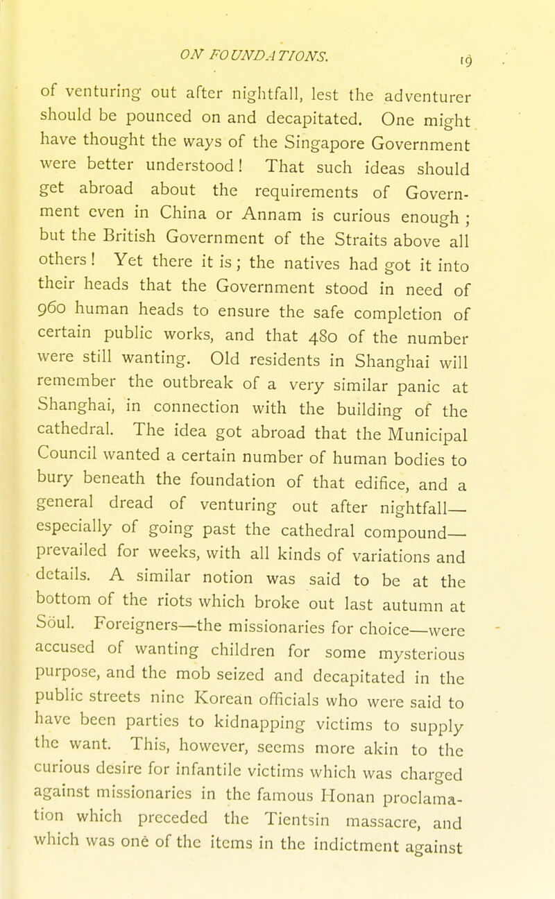 ON FO UN DA TIONS. 10 of venturing out after nightfall, lest the adventurer should be pounced on and decapitated. One might have thought the ways of the Singapore Government were better understood! That such ideas should get abroad about the requirements of Govern- ment even in China or Annam is curious enough ; but the British Government of the Straits above all others ! Yet there it is; the natives had got it into their heads that the Government stood in need of 960 human heads to ensure the safe completion of certain public works, and that 480 of the number were still wanting. Old residents in Shanghai will remember the outbreak of a very similar panic at Shanghai, in connection with the building of the cathedral. The idea got abroad that the Municipal Council wanted a certain number of human bodies to bury beneath the foundation of that edifice, and a general dread of venturing out after nightfall— especially of going past the cathedral compound- prevailed for weeks, with all kinds of variations and details. A similar notion was said to be at the bottom of the riots which broke out last autumn at Soul. Foreigners—the missionaries for choice—were accused of wanting children for some mysterious purpose, and the mob seized and decapitated in the public streets nine Korean officials who were said to have been parties to kidnapping victims to supply the want. This, however, seems more akin to the curious desire for infantile victims which was charged against missionaries in the famous Honan proclama- tion which preceded the Tientsin massacre, and which was one of the items in the indictment against