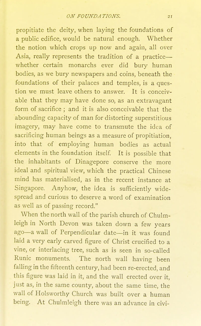 propitiate the deity, when laying the foundations of a public edifice, would be natural enough. Whether the notion which crops up now and again, all over Asia, really represents the tradition of a practice— whether certain monarchs ever did bury human bodies, as we bury newspapers and coins, beneath the foundations of their palaces and temples, is a ques- tion we must leave others to answer. It is conceiv- able that they may have done so, as an extravagant form of sacrifice ; and it is also conceivable that the abounding capacity of man for distorting superstitious imagery, may have come to transmute the idea of sacrificing human beings as a measure of propitiation, into that of employing human bodies as actual elements in the foundation itself It is possible that the inhabitants of Dinagepore conserve the more ideal and spiritual view, which the practical Chinese mind has materialised, as in the recent instance at Singapore. Anyhow, the idea is sufficiently wide- spread and curious to deserve a word of examination as well as of passing record. When the north wall of the parish church of Chulm- leigh in North Devon was taken down a few years ago—a wall of Perpendicular date—in it was found laid a very early carved figure of Christ crucified to a vine, or interlacing tree, such as is seen in so-called Runic monuments. The north wall having been falling in the fifteenth century, had been re-erected, and this figure was laid in it, and the wall erected over it, just as, in the same county, about the same time, the wall of Holsworthy Church was built over a human being. At Chulmleigh there was an advance in civi-