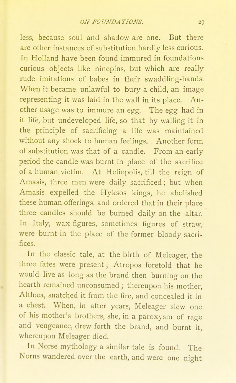 less, because soul and shadow are one. But there are other instances of substitution hardly less curious. In Holland have been found immured in foundations curious objects like ninepins, but which are really rude imitations of babes in their swaddling-bands. When it became unlawful to bury a child, an image representing it was laid in the wall in its place. An- other usage was to immure an egg. The egg had in it life, but undeveloped life, so that by walling it in the principle of sacrificing a life was maintained without any shock to human feelings. Another form of substitution was that of a candle. From an early period the candle was burnt in place of the sacrifice of a human victim. At Heliopolis, till the reign of Amasis, three men were daily sacrificed ; but when Amasis expelled the Hyksos kings, he abolished these human offerings, and ordered that in their place three candles should be burned daily on the altar. In Italy, wax figures, sometimes figures of straw, were burnt in the place of the former bloody sacri- fices. In the classic tale, at the birth of Meleager, the three fates were present; Atropos foretold that he would live as long as the brand then burning on the hearth remained unconsumed ; thereupon his mother, Althaea, snatched it from the fire, and concealed it in a chest. When, in after years, Meleager slew one of his mother's brothers, she, in a paroxysm of rage and vengeance, drew forth the brand, and burnt it, whereupon Meleager died. In Norse mythology a similar tale is found. The Norns wandered over the earth, and were one night