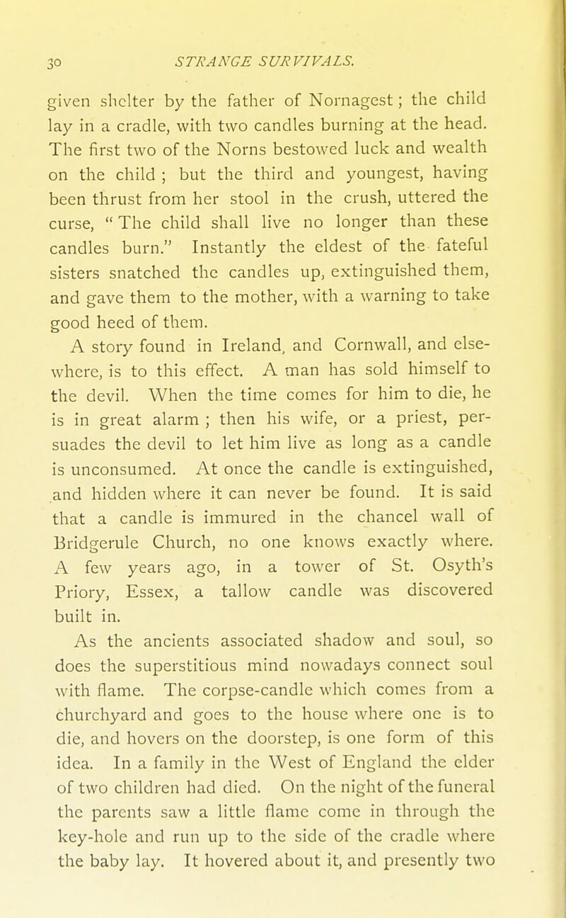 given shelter by the father of Nornagest; the child lay in a cradle, with two candles burning at the head. The first two of the Norns bestowed luck and wealth on the child ; but the third and youngest, having been thrust from her stool in the crush, uttered the curse, The child shall live no longer than these candles burn. Instantly the eldest of the fateful sisters snatched the candles up, extinguished them, and gave them to the mother, with a warning to take good heed of them. A story found in Ireland, and Cornwall, and else- where, is to this effect. A man has sold himself to the devil. When the time comes for him to die, he is in great alarm ; then his wife, or a priest, per- suades the devil to let him live as long as a candle is unconsumed. At once the candle is extinguished, and hidden where it can never be found. It is said that a candle is immured in the chancel wall of Bridgerule Church, no one knows exactly where. A few years ago, in a tower of St. Osyth's Priory, Essex, a tallow candle was discovered built in. As the ancients associated shadow and soul, so does the superstitious mind nowadays connect soul with flame. The corpse-candle which comes from a churchyard and goes to the house where one is to die, and hovers on the doorstep, is one form of this idea. In a family in the West of England the elder of two children had died. On the night of the funeral the parents saw a little flame come in through the key-hole and run up to the side of the cradle where the baby lay. It hovered about it, and presently two