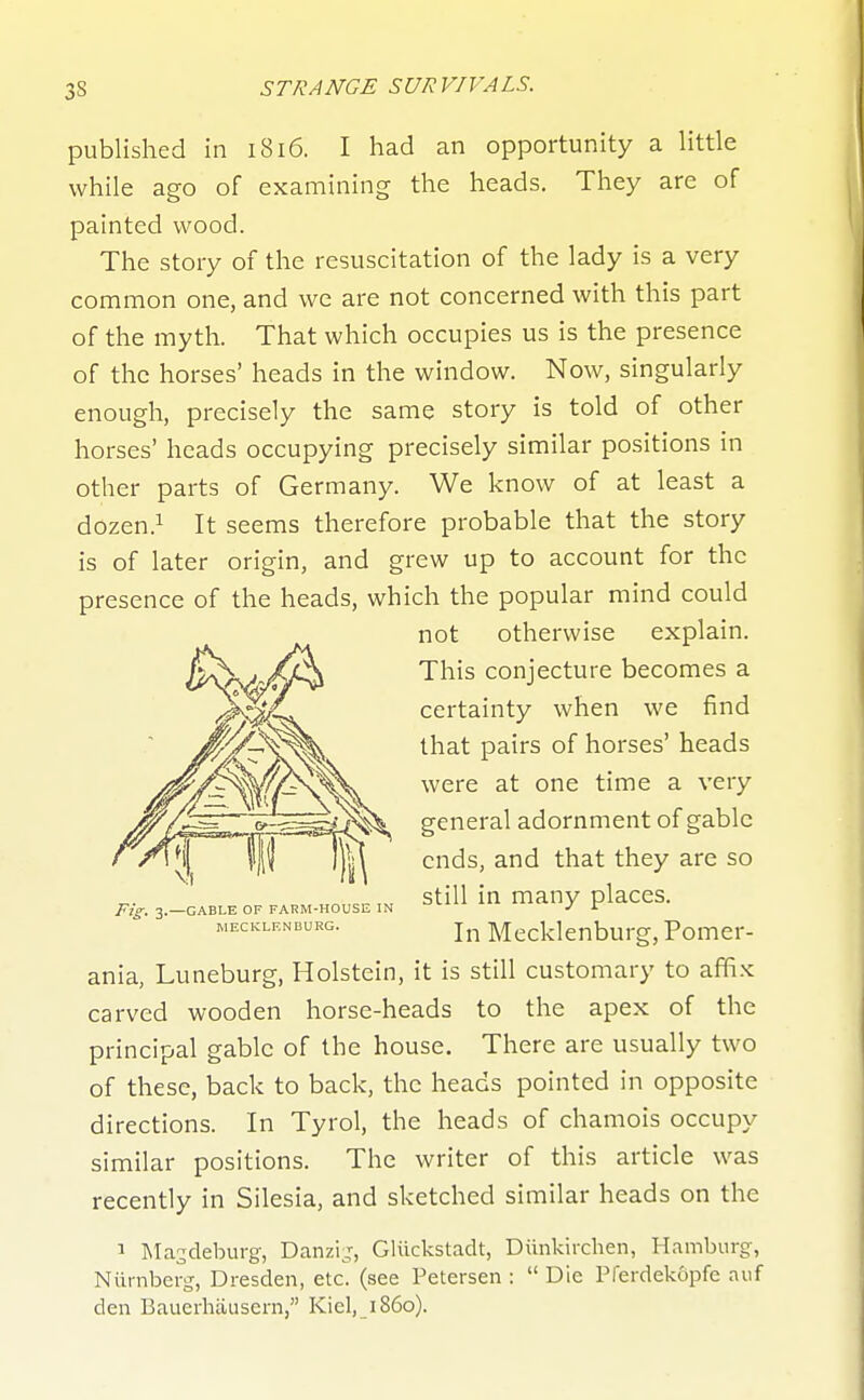 published in 1816. I had an opportunity a little while ago of examining the heads. They are of painted wood. The story of the resuscitation of the lady is a very common one, and we are not concerned with this part of the myth. That which occupies us is the presence of the horses' heads in the window. Now, singularly enough, precisely the same story is told of other horses' heads occupying precisely similar positions in other parts of Germany. We know of at least a dozen.i seems therefore probable that the story is of later origin, and grew up to account for the presence of the heads, which the popular mind could ania, Luneburg, Holstein, it is still customary to affi.x: carved wooden horse-heads to the apex of the principal gable of the house. There are usually two of these, back to back, the heads pointed in opposite directions. In Tyrol, the heads of chamois occupy similar positions. The writer of this article was recently in Silesia, and sketched similar heads on the 1 IMasdeburg, Danzij, Gliickstadt, Diinkirchen, Hamburg, Niii-nber^, Dresden, etc. (see Petersen :  Die Pferdekopfe auf den Bauerhausern, Kiel, i860). Pig^ 3.—GABLE OF FARM-HOUSE IN MECKLENBURG. not otherwise explain. This conjecture becomes a certainty when we find that pairs of horses' heads were at one time a very general adornment of gable ends, and that they are so still in many places. In Mecklenburg, Pomer-