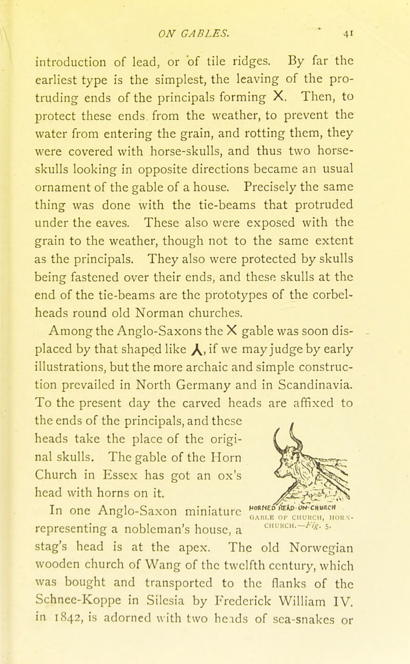 introduction of lead, or of tile ridges. By far the earliest type is the simplest, the leaving of the pro- truding ends of the principals forming X. Then, to protect these ends, from the weather, to prevent the water from entering the grain, and rotting them, they were covered with horse-skulls, and thus two horse- skulls looking in opposite directions became an usual ornament of the gable of a house. Precisely the same thing was done with the tie-beams that protruded under the eaves. These also were exposed with the grain to the weather, though not to the same extent as the principals. They also were protected by skulls being fastened over their ends, and these skulls at the end of the tie-beams are the prototypes of the corbel- heads round old Norman churches. Among the Anglo-Saxons the X gable was soon dis- placed by that shaped like A. if we may judge by early illustrations, but the more archaic and simple construc- tion prevailed in North Germany and in Scandinavia. To the present day the carved heads are affixed to the ends of the principals, and these heads take the place of the origi- nal skulls. The gable of the Horn Church in Essex has got an ox's head with horns on it. In one Anglo-Saxon miniature ''■'^NED'^^W.J-NTcHum. representing a nobleman's house, a cMUKai.-y-vi.. 5. stag's head is at the apex. The old Norwegian wooden church of Wang of the twelfth century, which was bought and transported to the flanks of the Schnee-Koppe in Silesia by Frederick William IV. in. 1842, is adorned with two heids of sea-snakes or