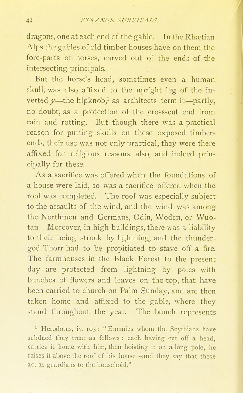 dragons, one at each end of the gable. In the Rhaitian Alps the gables of old timber houses have on them the fore-parts of horses, carved out of the ends of the intersecting principals. But the horse's head, sometimes even a human skull, was also affixed to the upright leg of the in- verted y—the hipknob,^ as architects term it—partly, no doubt, as a protection of the cross-cut end from rain and rotting. But though there was a practical reason for putting skulls on these exposed timber- ends, their use was not only practical, they were there affixed for religious reasons also, and indeed prin- cipally for these. As a sacrifice was offered when the foundations of a house were laid, so was a sacrifice offered when the roof was completed. The roof was especially subject to the assaults of the wind, and the wind was among the Northmen and Germans, Odin, Woden, or Wuo- tan. Moreover, in high buildings, there was a liability to their being struck by lightning, and the thunder- god Thorr had to be propitiated to stave off a fire. The farmhouses in the Black Forest to the present day are protected from lightning by poles with bunches of flowers and leaves on the top, that have been carried to church on Palm Sunday, and are then taken home and affixed to the gable, where they stand throughout the year. The bunch represents 1 Herodotus, iv. 103 :  Enemies whom the Scythians have subdued they treat as follows : each having cut off a head, carries It home with him, then hoisting it on a long pole, he raises it above the roof of his house -and ihcy say that these act as guardians to the household.