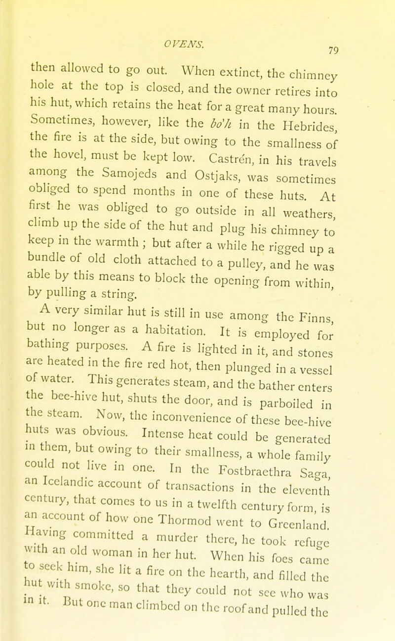 then allowed to go out. When extinct, the chimney hole at the top is closed, and the owner retires into his hut, which retains the heat for a great many hours. Sometimes, however, like the bo'h in the Hebrides the fire is at the side, but owing to the smallness of the hovel, must be kept low. Castre'n, in his travels among the Samojeds and Ostjaks, was sometimes obliged to spend months in one of these huts. At first he was obliged to go outside in all weathers chmb up the side of the hut and plug his chimney to keep m the warmth ; but after a while he rigged up a bundle of old cloth attached to a pulley, and he was able by this means to block the opening from within by pulling a string. A very similar hut is still in use among the Finns but no longer as a habitation. It is employed for bathmg purposes. A fire is lighted in it, and stones are heated in the fire red hot, then plunged in a vessel ot water. This generates steam, and the bather enters the bee-hive hut, shuts the door, and is parboiled in the steam. Now, the inconvenience of these bee-hive huts was obvious. Intense heat could be generated in them, but owing to their smallness, a whole familv cou d not live in one. In the Fostbraethra Saga an Icelandic account of transactions in the eleventh century, that comes to us in a twelfth century form is an account of how one Thormod went to Greenland Having committed a murder there, he took refuc^e with an old woman in her hut. When his foes came to seek him, she lit a fire on the hearth, and filled the hut with smoke, so that they could not see who was It. But one man climbed on the roof and pulled the