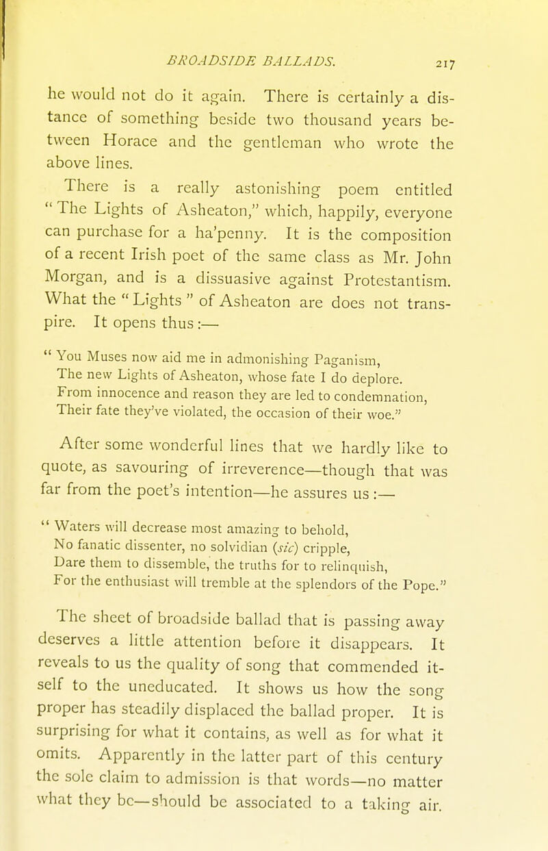 he would not do it aj^ain. There is certainly a dis- tance of something beside two thousand years be- tween Horace and the gentleman who wrote the above lines. There is a really astonishing poem entitled  The Lights of Asheaton, which, happily, everyone can purchase for a ha'penny. It is the composition of a recent Irish poet of the same class as Mr. John Morgan, and is a dissuasive against Protestantism. What the  Lights  of Asheaton are does not trans- pire. It opens thus :—  You Muses now aid me in admonishing Paganism, The new Lights of Asheaton, whose fate I do deplore. From innocence and reason they are led to condemnation, Their fate they've violated, the occasion of their woe. After some wonderful lines that we hardly like to quote, as savouring of irreverence—though that was far from the poet's intention—he assures us :—  Waters will decrease most amazing to behold, No fanatic dissenter, no solvidian {sic) cripple. Dare them to dissemble, the truths for to relinquish, For the enthusiast will tremble at the splendors of the Pope. The sheet of broadside ballad that is passing away deserves a little attention before it disappears. It reveals to us the quality of song that commended it- self to the uneducated. It shows us how the sontr o proper has steadily displaced the ballad proper. It is surprising for what it contains, as well as for what it omits. Apparently in the latter part of this century the sole claim to admission is that words—no matter what they be—should be associated to a takin- air.