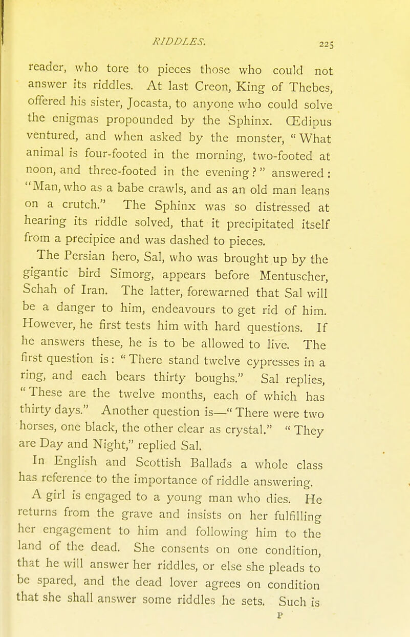 reader, who tore to pieces those who could not answer its riddles. At last Creon, King of Thebes, offered his sister, Jocasta, to anyone who could solve the enigmas propounded by the Sphinx. CEdipus ventured, and when asked by the monster, What animal is four-footed in the morning, two-footed at noon, and three-footed in the evening 1 answered : Man, who as a babe crawls, and as an old man leans on a crutch. The Sphinx was so distressed at hearing its riddle solved, that it precipitated itself from a precipice and was dashed to pieces. The Persian hero, Sal, who was brought up by the gigantic bird Simorg, appears before Mentuscher, Schah of Iran. The latter, forewarned that Sal will be a danger to him, endeavours to get rid of him. However, he first tests him with hard questions. If he answers these, he is to be allowed to live. The first question is:  There stand twelve cypresses in a ring, and each bears thirty boughs. Sal replies,  These are the twelve months, each of which has thirty days. Another question is— There were two horses, one black, the other clear as crystal.  They are Day and Night, replied Sal. In English and Scottish Ballads a whole class has reference to the importance of riddle answering. A girl is engaged to a young man who dies. He returns from the grave and insists on her fulfilling her engagement to him and following him to the land of the dead. She consents on one condition, that he will answer her riddles, or else she pleads to be spared, and the dead lover agrees on condition that she shall answer some riddles he sets. Such is p