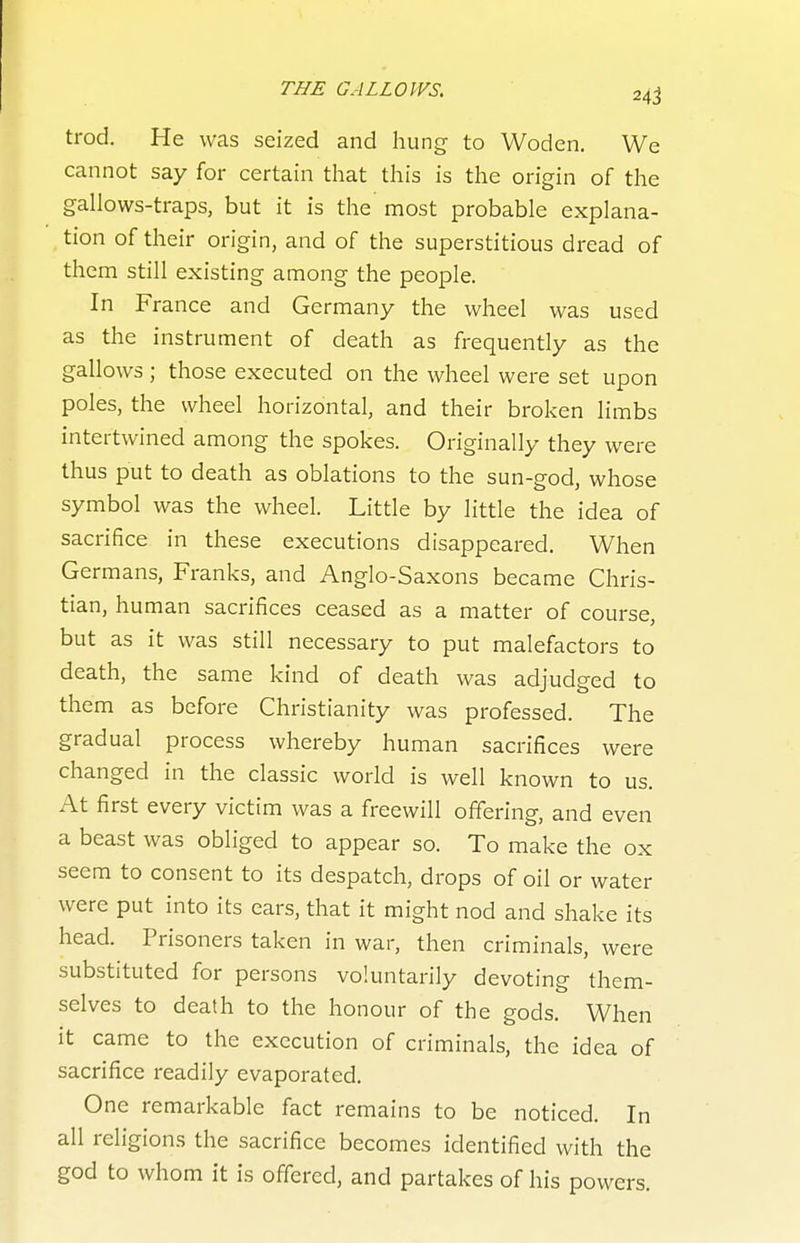 trod. He was seized and hung to Woden. We cannot say for certain that this is the origin of the gallows-traps, but it is the most probable explana- tion of their origin, and of the superstitious dread of them still existing among the people. In France and Germany the wheel was used as the instrument of death as frequently as the gallows ; those executed on the wheel were set upon poles, the wheel horizontal, and their broken limbs intertwined among the spokes. Originally they were thus put to death as oblations to the sun-god, whose symbol was the wheel. Little by little the idea of sacrifice in these executions disappeared. When Germans, Franks, and Anglo-Saxons became Chris- tian, human sacrifices ceased as a matter of course, but as it was still necessary to put malefactors to death, the same kind of death was adjudged to them as before Christianity was professed. The gradual process whereby human sacrifices were changed in the classic world is well known to us. At first every victim was a freewill offering, and even a beast was obliged to appear so. To make the ox seem to consent to its despatch, drops of oil or water were put into its ears, that it might nod and shake its head. Prisoners taken in war, then criminals, were substituted for persons voluntarily devoting them- selves to death to the honour of the gods. When it came to the execution of criminals, the idea of sacrifice readily evaporated. One remarkable fact remains to be noticed. In all religions the sacrifice becomes identified with the god to whom it is offered, and partakes of his powers.