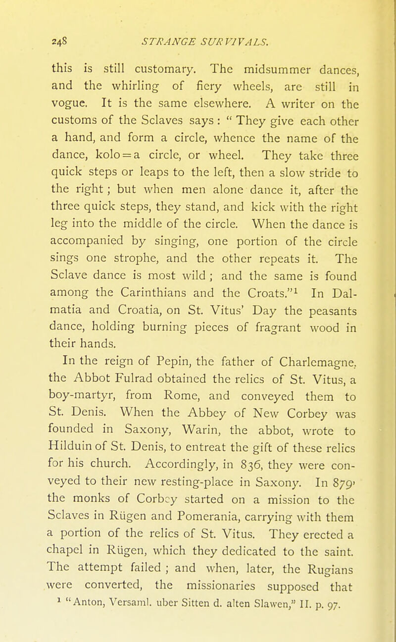 this is still customary. The midsummer dances, and the whirling of fiery wheels, are still in vogue. It is the same elsewhere. A writer on the customs of the Sclaves says :  They give each other a hand, and form a circle, whence the name of the dance, kolo = a circle, or wheel. They take three quick steps or leaps to the left, then a slow stride to the right; but when men alone dance it, after the three quick steps, they stand, and kick with the right leg into the middle of the circle. When the dance is accompanied by singing, one portion of the circle sings one strophe, and the other repeats it. The Sclave dance is most wild ; and the same is found among the Carinthians and the Croats.^ In Dal- matia and Croatia, on St. Vitus' Day the peasants dance, holding burning pieces of fragrant wood in their hands. In the reign of Pepin, the father of Charlemagne, the Abbot Fulrad obtained the relics of St. Vitus, a boy-martyr, from Rome, and conveyed them to St. Denis. When the Abbey of New Corbey was founded in Saxony, Warin, the abbot, wrote to Hilduin of St. Denis, to entreat the gift of these relics for his church. Accordingly, in 836, they were con- veyed to their new resting-place in Saxony. In 879' the monks of Corbey started on a mission to the Sclaves in Rugen and Pomerania, carrying with them a portion of the relics of St. Vitus. They erected a chapel in Rtigen, which they dedicated to the saint. The attempt failed ; and when, later, the Rugians were converted, the missionaries supposed that 1 Anton, Versaml. uber Sitten d. alten Slawen, II, p, 97,