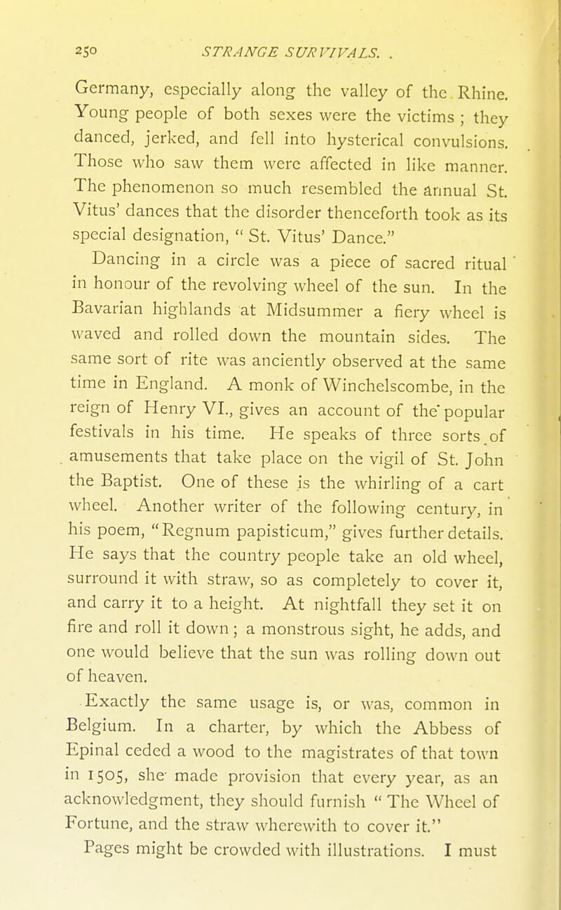 Germany, especially along the valley of the Rhine. Young people of both sexes were the victims ; they danced, jerked, and fell into hysterical convulsions. Those who saw them were affected in like manner. The phenomenon so much resembled the annual St. Vitus' dances that the disorder thenceforth took as its special designation,  St. Vitus' Dance. Dancing in a circle was a piece of sacred ritual ' in honour of the revolving wheel of the sun. In the Bavarian highlands at Midsummer a fiery wheel is waved and rolled down the mountain sides. The same sort of rite was anciently observed at the same time in England. A monk of Winchelscombe, in the reign of Henry VI., gives an account of the popular festivals in his time. He speaks of three sorts.of amusements that take place on the vigil of St. John the Baptist. One of these is the whirling of a cart wheel. Another writer of the following century, in his poem, Regnum papisticum, gives further details. He says that the country people take an old wheel, surround it with straw, so as completely to cover it, and carry it to a height. At nightfall they set it on fire and roll it down; a monstrous sight, he adds, and one would believe that the sun was rolling down out of heaven. Exactly the same usage is, or was, common in Belgium. In a charter, by which the Abbess of Epinal ceded a wood to the magistrates of that town in 1505, she- made provision that every year, as an acknowledgment, they should furnish  The Wheel of Fortune, and the straw wherewith to cover it. Pages might be crowded with illustrations. I must