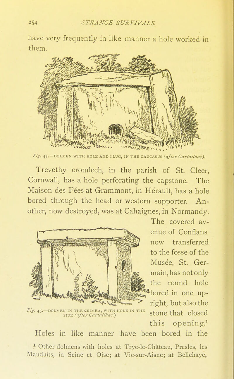 have very frequently in like manner a hole worked in them. Fig. 44.—DOLMEN WITH HOLE AND PLUG, IN THE CAUCASUS (after Cartaillidc). Trevethy cromlech, in the parish of St. Cleer, Cornwall, has a hole perforating the capstone. The Maison des Fees at Grammont, in Herault, has a hole bored through the head or western supporter. An- other, now destroyed, was at Cahaignes, in Normandy. this opening.^ Holes in like manner have been bored in the \ Other dolmens with holes at Trye-le-Chateau, Presles, les Mauduits, in Seine et Oise; at Vic-sur-Aisne; at Bellehaye, Fig. 45.—DOLMEN IN THE CRIMEA, WITH HOLE IN THE SIDE (after Cartailhac.') The covered av- enue of Con flans now transferred to the fosse of the Musee, St, Ger- main, has notonly the round hole *bored in one up- right, but also the stone that closed