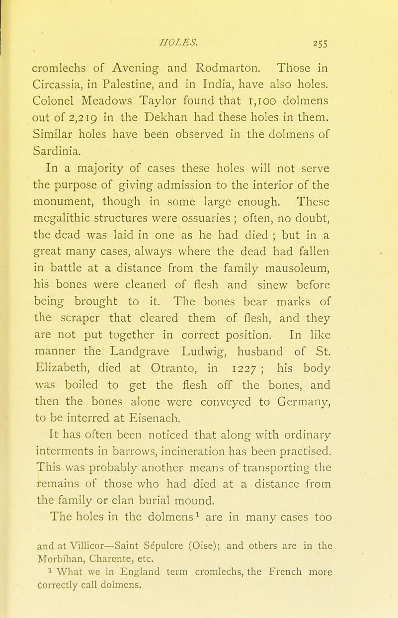 cromlechs of Avening and Rodmarton. Those in Circassia, in Palestine, and in India, have also holes. Colonel Meadows Taylor found that 1,100 dolmens out of 2,219 in the Dekhan had these holes in them. Similar holes have been observed in the dolmens of Sardinia, In a majority of cases these holes will not serve the purpose of giving admission to the interior of the monument, though in some large enough. These megalithic structures were ossuaries ; often, no doubt, the dead was laid in one as he had died ; but in a great many cases, always where the dead had fallen in battle at a distance from the family mausoleum, his bones were cleaned of flesh and sinew before being brought to it. The bones bear marks of the scraper that cleared them of flesh, and they are not put together in correct position. In like manner the Landgrave Ludwig, husband of St. Elizabeth, died at Otranto, in 1227 ; his body was boiled to get the flesh off the bones, and then the bones alone were conveyed to Germany, to be interred at Eisenach. It has often been noticed that along with ordinary interments in barrows, incineration has been practised. This was probably another means of transporting the remains of those who had died at a distance from the family or clan burial mound. The holes in the dolmens ^ are in many cases too and at Villicor—Saint Sepulcre (Oise); and others are in the Morbihan, Charcnte, etc. 1 What we in England term cromlechs, the French more correctly call dolmens.