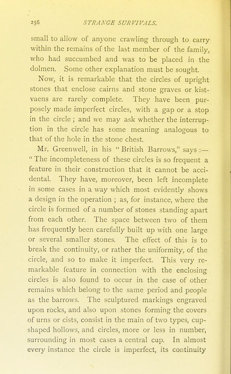 small to allow of anyone crawling through to carry- within the remains of the last member of the family, who had succumbed and was to be placed in the dolmen. Some other explanation must be sought. Now, it is remarkable that the circles of upright stones that enclose cairns and stone graves or kist- vaens are rarely complete. They have been pur- posely made imperfect circles, with a gap or a stop in the circle ; and we may ask whether the interrup- tion in the circle has some meaning analogous to that of the hole in the stone chest. Mr. Greenwell, in his  British Barrows, says :—  The incompleteness of these circles is so frequent a feature in their construction that it cannot be acci- dental. They have, moreover, been left incomplete in some cases in a way which most evidently shows a design in the operation ; as, for instance, where the circle is formed of a number of stones standing apart from each other. The space between two of them has frequently been carefully built up with one large or several smaller stones. The effect of this is to break the continuity, or rather the uniformity, of the circle, and so to make it imperfect. This very re- markable feature in connection with the enclosing circles is also found to occur in the case of other remains which belong to the same period and people as the barrows. The sculptured markings engraved upon rocks, and also upon stones forming the covers of urns or cists, consist in the main of two types, cup- shaped hollows, and circles, more or less in number, surrounding in most cases a central cup. In almost every instance the circle is imperfect, its continuity