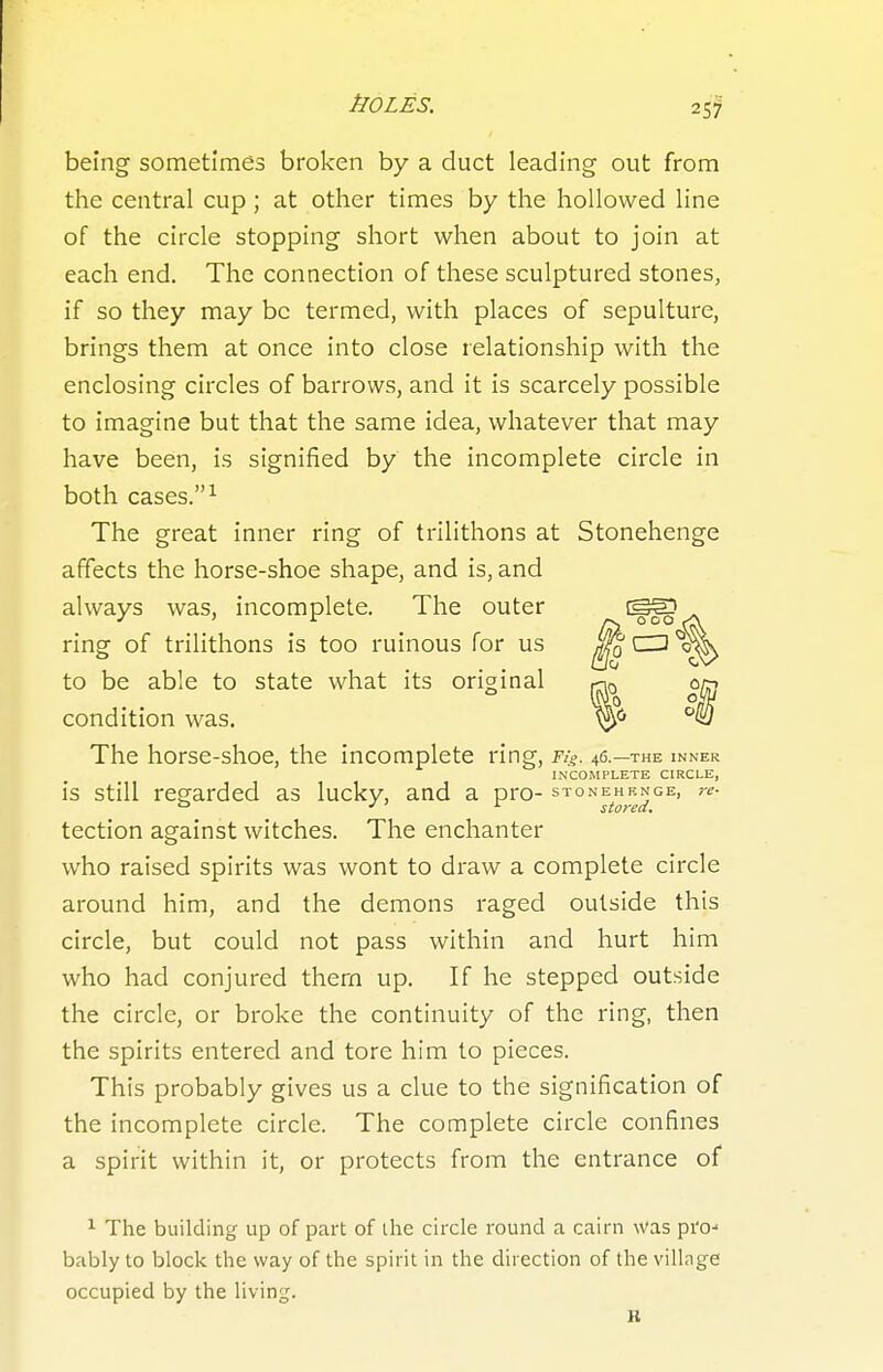 25? being sometimes broken by a duct leading out from the central cup; at other times by the hollowed line of the circle stopping short when about to join at each end. The connection of these sculptured stones, if so they may be termed, with places of sepulture, brings them at once into close relationship with the enclosing circles of barrows, and it is scarcely possible to imagine but that the same idea, whatever that may have been, is signified by the incomplete circle in both cases. ^ The great inner ring of trilithons at Stonehenge affects the horse-shoe shape, and is, and always was, incomplete. The outer y\ The horse-shoe, the incomplete ring, Fig. 46.—the inner is still regarded as lucky, and a pro- stonehenge, re- tection against witches. The enchanter who raised spirits was wont to draw a complete circle around him, and the demons raged outside this circle, but could not pass within and hurt him who had conjured them up. If he stepped outside the circle, or broke the continuity of the ring, then the spirits entered and tore him to pieces. This probably gives us a clue to the signification of the incomplete circle. The complete circle confines a spirit within it, or protects from the entrance of 1 The building up of part of the circle round a cairn was pro-' bably to block the way of the spirit in the direction of the village occupied by the living. ring of trilithons is too ruinous for us to be able to state what its original condition was. incomplete circle. R