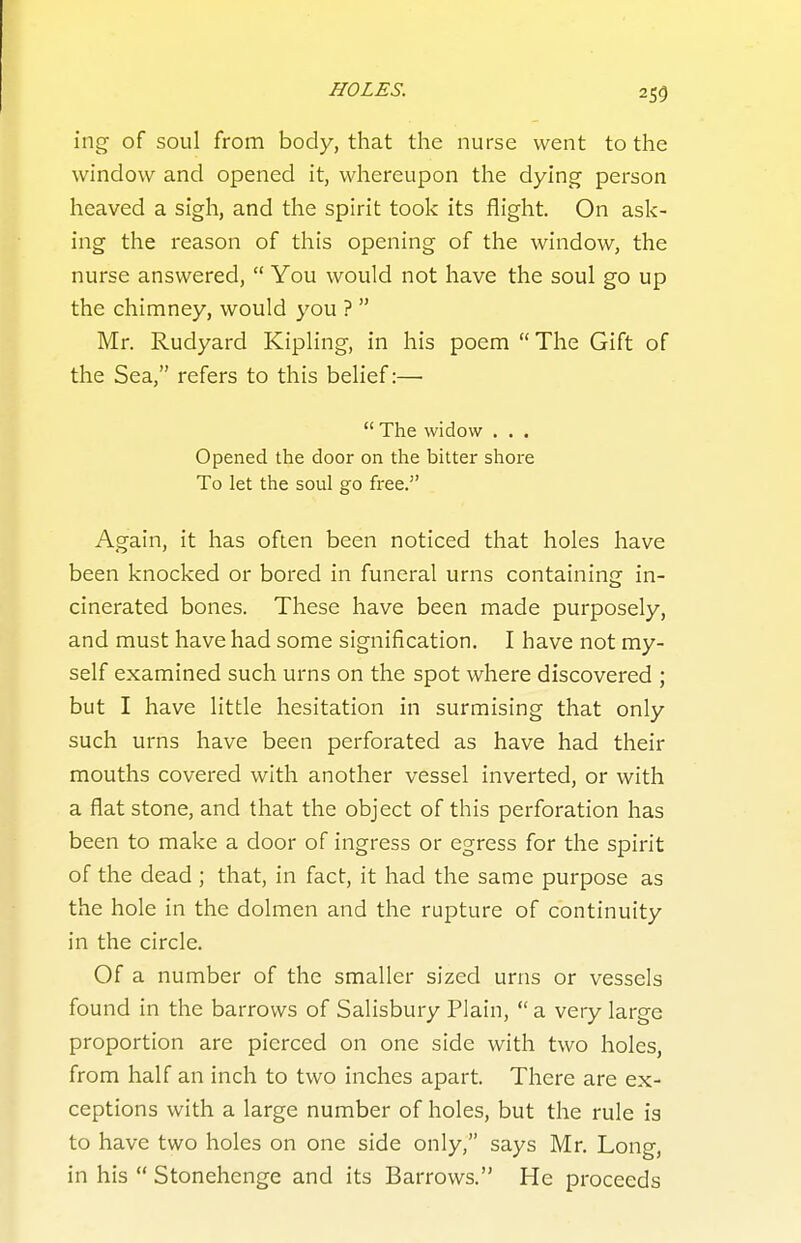 ing of soul from body, that the nurse went to the window and opened it, whereupon the dying person heaved a sigh, and the spirit took its flight. On ask- ing the reason of this opening of the window, the nurse answered,  You would not have the soul go up the chimney, would you ?  Mr. Rudyard Kipling, in his poem The Gift of the Sea, refers to this belief:—•  The widow . . . Opened the door on the bitter shore To let the soul go free. Again, it has often been noticed that holes have been knocked or bored in funeral urns containing in- cinerated bones. These have been made purposely, and must have had some signification, I have not my- self examined such urns on the spot where discovered ; but I have little hesitation in surmising that only such urns have been perforated as have had their mouths covered with another vessel inverted, or with a flat stone, and that the object of this perforation has been to make a door of ingress or egress for the spirit of the dead ; that, in fact, it had the same purpose as the hole in the dolmen and the rupture of continuity in the circle. Of a number of the smaller sized urns or vessels found in the barrows of Salisbury Plain,  a very large proportion are pierced on one side with two holes, from half an inch to two inches apart. There are ex- ceptions with a large number of holes, but the rule is to have two holes on one side only, says Mr. Long, in his  Stonehenge and its Barrows. He proceeds