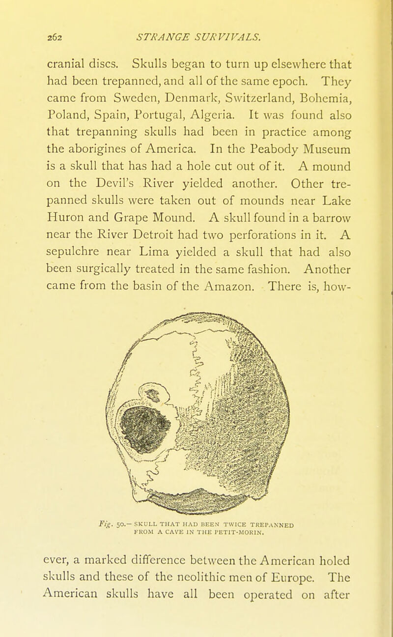 cranial discs. Skulls began to turn up elsewhere that had been trepanned, and all of the same epoch. They came from Sweden, Denmark, Switzerland, Bohemia, Poland, Spain, Portugal, Algeria. It was found also that trepanning skulls had been in practice among the aborigines of America. In the Peabody Museum is a skull that has had a hole cut out of it. A mound on the Devil's River yielded another. Other tre- panned skulls were taken out of mounds near Lake Huron and Grape Mound. A skull found in a barrow near the River Detroit had two perforations in it. A sepulchre near Lima yielded a skull that had also been surgically treated in the same fashion. Another came from the basin of the Amazon. There is, how- Ti^. 50.—SKULL THAT HAD BEEN TWICE TREPANNED FROM A CAVE IN THE I'ETIT-MORIN. ever, a marked difference between the American holed skulls and these of the neolithic men of Europe. The American skulls have all been operated on after