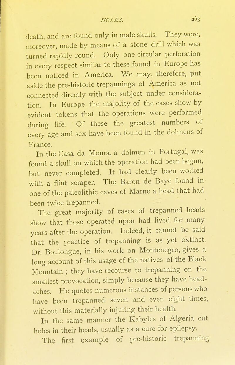 death, and are found only in male skulls. They were, moreover, made by means of a stone drill which was turned rapidly round. Only one circular perforation in every respect similar to these found in Europe has been noticed in America. We may, therefore, put aside the pre-historic trepannings of America as not connected directly with the subject under considera- tion. In Europe the majority of the cases show by evident tokens that the operations were performed during life. Of these the greatest numbers of every age and sex have been found in the dolmens of France. In the Casa da Moura, a dolmen in Portugal, was found a skull on which the operation had been begun, but never completed. It had clearly been worked with a flint scraper. The Baron de Baye found in one of the paleolithic caves of Marne a head that had been twice trepanned. The great majority of cases of trepanned heads show that those operated upon had lived for many years after the operation. Indeed, it cannot be said that the practice of trepanning is as yet extinct. Dr. Boulongue, in his work on Montenegro, gives a long account of this usage of the natives of the Black Mountain ; they have recourse to trepanning on the smallest provocation, simply because they have head- aches. He quotes numerous instances of persons who have been trepanned seven and even eight times, without this materially injuring their health. In the same manner the Kabyles of Algeria cut holes in their heads, usually as a cure for epilepsy. The first example of pre-historic trepanning