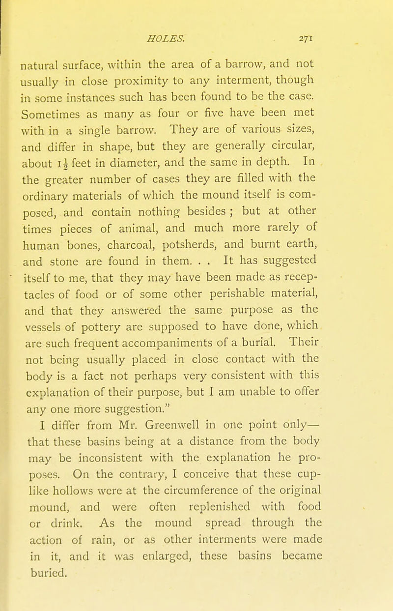 natural surface, within the area of a barrow, and not usually in close proximity to any interment, though in some instances such has been found to be the case. Sometimes as many as four or five have been met with in a single barrow. They are of various sizes, and differ in shape, but they are generally circular, about \\ feet in diameter, and the same in depth. In the greater number of cases they are filled with the ordinary materials of which the mound itself is com- posed, and contain nothing besides ; but at other times pieces of animal, and much more rarely of human bones, charcoal, potsherds, and burnt earth, and stone are found in them. . . It has suggested itself to me, that they may have been made as recep- tacles of food or of some other perishable material, and that they answered the same purpose as the vessels of pottery are supposed to have done, which are such frequent accompaniments of a burial. Their. not being usually placed in close contact with the body is a fact not perhaps very consistent with this explanation of their purpose, but I am unable to offer any one more suggestion. I differ from Mr. Greenwell in one point only— that these basins being at a distance from the body may be inconsistent with the explanation he pro- poses. On the contrary, I conceive that these cup- like hollows were at the circumference of the original mound, and were often replenished with food or drink. As the mound spread through the action of rain, or as other interments were made in it, and it was enlarged, these basins became buried.