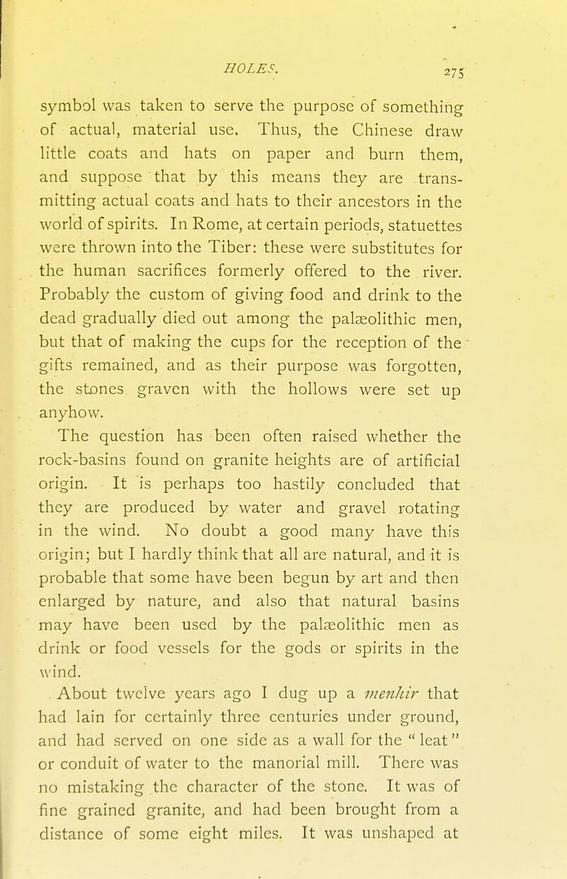 symbol was taken to serve the purpose of something of actual, material use. Thus, the Chinese draw little coats and hats on paper and burn them, and suppose that by this means they are trans- mitting actual coats and hats to their ancestors in the world of spirits. In Rome, at certain periods, statuettes were thrown into the Tiber: these were substitutes for the human sacrifices formerly offered to the river. Probably the custom of giving food and drink to the dead gradually died out among the palaeolithic men, but that of making the cups for the reception of the gifts remained, and as their purpose was forgotten, the stones graven with the hollows were set up anyhow. The question has been often raised whether the rock-basins found on granite heights are of artificial origin. It is perhaps too hastily concluded that they are produced by water and gravel rotating in the wind. No doubt a good many have this origin; but I hardly think that all are natural, and it is probable that some have been begun by art and then enlarged by nature, and also that natural basins may have been used by the palaeolithic men as drink or food vessels for the gods or spirits in the wind. About twelve years ago I dug up a menhir that had lain for certainly three centuries under ground, and had served on one side as a wall for the  leat or conduit of water to the manorial mill. There was no mistaking the character of the stone. It was of fine grained granite, and had been brought from a distance of some eight miles. It was unshaped at