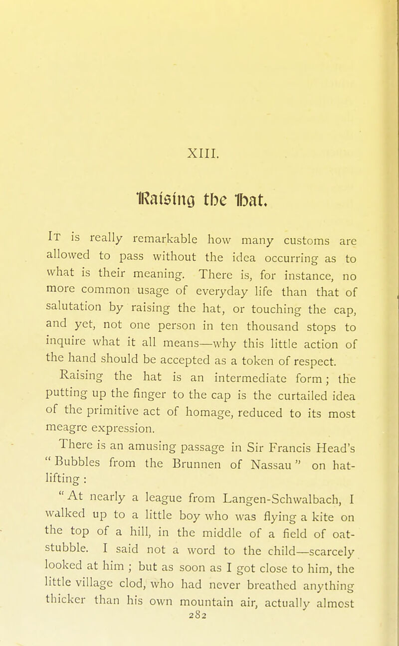 XIII. 1Rai5ing tbe Ibat It is really remarkable how many customs are allowed to pass without the idea occurring as to what is their meaning. There is, for instance, no more common usage of everyday life than that of salutation by raising the hat, or touching the cap, and yet, not one person in ten thousand stops to inquire what it all means—why this little action of the hand should be accepted as a token of respect. Raising the hat is an intermediate form; the putting up the finger to the cap is the curtailed idea of the primitive act of homage, reduced to its most meagre expression. There is an amusing passage in Sir Francis Head's  Bubbles from the Brunnen of Nassau on hat- lifting : At nearly a league from Langen-Schwalbach, I walked up to a little boy who was flying a kite on the top of a hill, in the middle of a field of oat- stubble. I said not a word to the child—scarcely looked at him ; but as soon as I got close to him, the little village clod, who had never breathed anything thicker than his own mountain air, actually almost