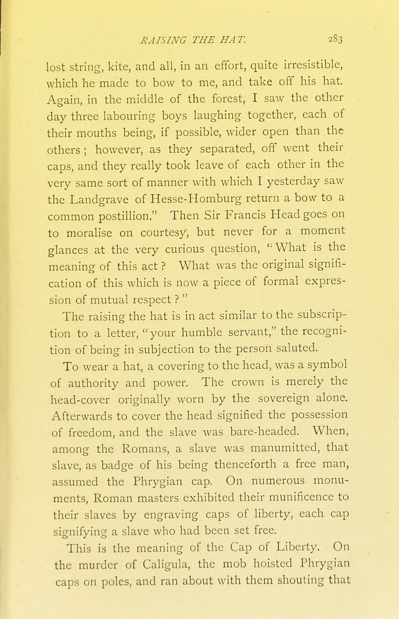 lost string, kite, and all, in an effort, quite irresistible, which he made to bow to me, and take off his hat. Again, in the middle of the forest, I saw the other day three labouring boys laughing together, each of their mouths being, if possible, wider open than the others ; however, as they separated, off went their caps, and they really took leave of each other in the very same sort of manner with which I yesterday saw the Landgrave of Hesse-Homburg return a bow to a common postillion. Then Sir Francis Head goes on to moralise on courtesy, but never for a moment glances at the very curious question, What is the meaning of this act ? What was the original signifi- cation of this which is now a piece of formal expres- sion of mutual respect ?  The raising the hat is in act similar to the subscrip- tion to a letter, your humble servant, the recogni- tion of being in subjection to the person saluted. To wear a hat, a covering to the head, was a symbol of authority and power. The crown is merely the head-cover originally worn by the sovereign alone. Afterwards to cover the head signified the possession of freedom, and the slave was bare-headed. When, among the Romans, a slave was manumitted, that slave, as badge of his being thenceforth a free man, assumed the Phrygian cap. On numerous monu- ments, Roman masters exhibited their munificence to their slaves by engraving caps of liberty, each cap signifying a slave who had been set free. This is the meaning of the Cap of Liberty. On the murder of Caligula, the mob hoisted Phrygian caps on poles, and ran about with them shouting that
