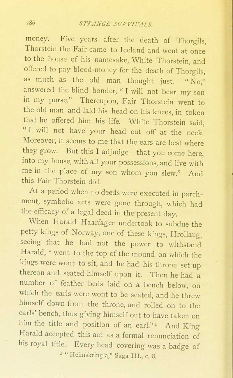 6 TRANCE SUR VIJ ^ALS. money. Five years after the death of Thorgils, Thorstein the Fair came to Iceland and went at once to the house of his namesake, White Thorstein, and offered to pay blood-money for the death of Thorgils, as much as the old man thought just. No, answered the blind bonder,  I will not bear my son in my purse. Thereupon, Fair Thorstein went to the old man and laid his head on his knees, in token that he offered him his life. White Thorstein said, I will not have your head cut off at the neck. Moreover, it seems to me that the ears are best where they grow. But this I adjudge—that you come here, into my house, with all your possessions, and live with me in the place of my son whom you slew. And this Fair Thorstein did. At a period when no deeds were executed in parch- ment, symbolic acts were gone through, which had the efficacy of a legal deed in the present day. When Harald Haarfager undertook to subdue the petty kings of Norway, one of these kings, Hrollaug, seeing that he had not the power to withstand Harald,  went to the top of the mound on which the kings were wont to sit, and he had his throne set up thereon and seated himself upon it. Then he had a number of feather beds laid on a bench below, on which the earls were wont to be seated, and he threw himself down from the throne, and rolled on to the earls' bench, thus giving himself out to have taken on him the title and position of an earl. i And King Harald accepted this act as a formal renunciation of his royal title. Every head covering was a badge of 1  Heimskringia, Saga III., c. 8.