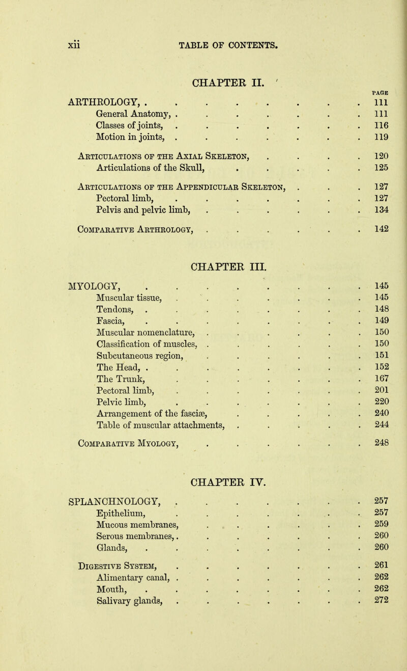 CHAPTER II. AETHROLOGY, Ill General Anatomy, . . . . . . .111 Classes of joints, ....... 116 Motion in joints, . . . . . . .119 Articulations of the Axial Skeleton, . . . .120 Articulations of the Skull, . . . . .125 Articulations of the Appendicular Skeleton, . . .127 Pectoral limb, . . . . . . ,127 Pelvis and pelvic limb, . . . . . .134 Comparative Arthrology, . . . . . . 142 CHAPTER III. MYOLOGY, .145 Muscular tissue, .  . . . . . . 145 Tendons, ........ 148 Fascia, . . . . . . . . 149 Muscular nomenclature, . . . . . .150 Classification of muscles, ..... . 150 Subcutaneous region, , . . . . .151 The Head, 152 The Trunk, . . . . . . .167 Pectoral limb, . . . . . . .201 Pelvic limb, . . . . . . .220 Arrangement of the fasciae, ..... 240 Table of muscular attachments, . . . . . 244 Comparative Myology, . . . . . . 248 CHAPTER IV. SPLANCHNOLOGY, 257 Epithelium, ....... 257 Mucous membranes, . .. . . . . . 259 Serous membranes,. . . . . . .260 Glands, . . 260 Digestive System, ....... 261 Alimentary canal, ....... 262 Mouth, 262 Salivary glands, . . . . . . .272