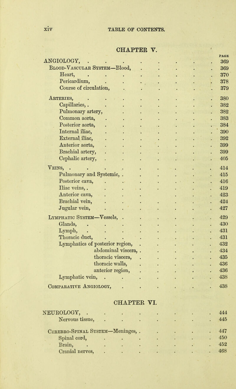 CHAPTER V. PAGE ANGIOLOGY, .369 Blood-Vascular System—Blood, ..... 369 Heart, ........ 370 Pericardium, ....... 378 Course of circulation, ...... 379 Arteries, . . . . . . . . 380 Capillaries, . . . ..... 382 Pulmonary artery, ...... 382 Common aorta, . . . . . . . 383 Posterior aorta, . . ... . . . 384 Internal iliac, ....... 390 External iliac, . . . . . . . 392 Anterior aorta, . . . . . . . 399 Brachial artery, ....... 399 Cephalic artery, ....... 405 Veins, .......... 414 Pulmonary and Systemic, ...... 415 Posterior cava, . . . . . . .416 Iliac veins,........ 419 Anterior cava, . . . ... 423 Brachial vein, ....... 424 Jugular vein, . . ' . . . . . 427 Lymphatic System—Vessels, ...... 429 Glands, ........ 430 Lymph, ........ 431 Thoracic duct, . . . . . . . 431 Lymphatics of posterior region, . . . . . 432 abdominal viscera, ..... 434 thoracic viscera, ..... 435 thoracic walls, ..... 436 anterior region, ..... 436 Lymphatic vein, ....... 438 Comparative Angiology, ...... 438 CHAPTER VI. NEUROLOGY, 444 Nervous tissue, ....... 445 Cerebro-Spinal System—Meninges, ..... 447 Spinal cord, ....... 450 Brain, ........ 452 Cranial nerves, . . . . . . . 468