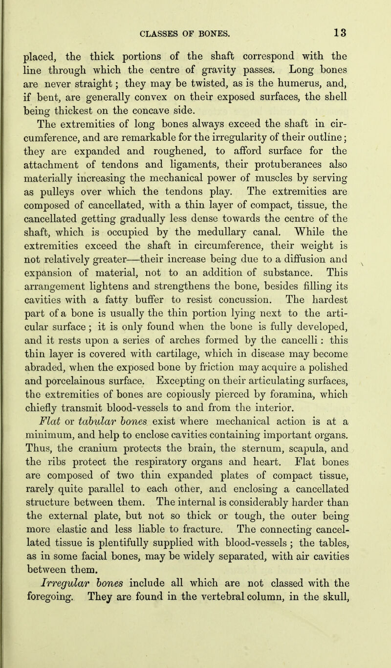 placed, the thick portions of the shaft correspond with the line through which the centre of gravity passes. Long bones are never straight; they may be twisted, as is the humerus, and, if bent, are generally convex on their exposed surfaces, the shell being thickest on the concave side. The extremities of long bones always exceed the shaft in cir- cumference, and are remarkable for the irregularity of their outline; they are expanded and roughened, to afford surface for the attachment of tendons and ligaments, their protuberances also materially increasing the mechanical power of muscles by serving as pulleys over which the tendons play. The extremities are composed of cancellated, with a thin layer of compact, tissue, the cancellated getting gradually less dense towards the centre of the shaft, which is occupied by the medullary canal. While the extremities exceed the shaft in circumference, their weight is not relatively greater—their increase being due to a diffusion and expansion of material, not to an addition of substance. This arrangement lightens and strengthens the bone, besides filling its cavities with a fatty buffer to resist concussion. The hardest part of a bone is usually the thin portion lying next to the arti- cular surface; it is only found when the bone is fully developed, and it rests upon a series of arches formed by the cancelli: this thin layer is covered with cartilage, which in disease may become abraded, when the exposed bone by friction may acquire a polished and porcelainous surface. Excepting on their articulating surfaces, the extremities of bones are copiously pierced by foramina, which chiefly transmit blood-vessels to and from the interior. Flat or tabular hones exist where mechanical action is at a minimum, and help to enclose cavities containing important organs. Thus, the cranium protects the brain, the sternum, scapula, and the ribs protect the respiratory organs and heart. Flat bones are composed of two thin expanded plates of compact tissue, rarely quite parallel to each other, and enclosing a cancellated structure between them. The internal is considerably harder than the external plate, but not so thick or tough, the outer being more elastic and less liable to fracture. The connecting cancel- lated tissue is plentifully supplied with blood-vessels ; the tables, as in some facial bones, may be widely separated, with air cavities between them. Irregular hones include all which are not classed with the foregoing. They are found in the vertebral column, in the skull,