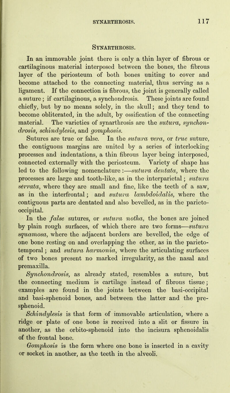 Synarthrosis. In an immovable joint there is only a thin layer of fibrous or cartilaginous material interposed between the bones, the fibrous layer of the periosteum of both bones uniting to cover and become attached to the connecting material, thus serving as a ligament. If the connection is fibrous, the joint is generally called a suture ; if cartilaginous, a synchondrosis. These joints are found chiefly, but by no means solely, in the skull; and they tend to become obliterated, in the adult, by ossification of the connecting material. The varieties of synarthrosis are the sutura, synchon- drosis, schindylesis, and gomphosis. Sutures are true or false. In the sutura vera, or true suture, the contiguous margins are united by a series of interlocking processes and indentations, a thin fibrous layer being interposed, connected externally with the periosteum. Variety of shape has led to the following nomenclature :—sutura dentata, where the processes are large and tooth-like, as in the interparietal; sutura s6rrata, where they are small and fine, like the teeth of a saw, as in the interfrontal; and sutura lambdoidalis, where the contiguous parts are dentated and also bevelled, as in the parieto- occipital. In the false sutures, or sutura notha, the bones are joined by plain rough surfaces, of which there are two forms—sutura squamosa, where the adjacent borders are bevelled, the edge of one bone resting on and overlapping the other, as in the parieto- temporal ; and sutura harmonia, where the articulating surfaces of two bones present no marked irregularity, as the nasal and premaxilla. Synchondrosis, as already stated, resembles a suture, but the connecting medium is cartilage instead of fibrous tissue; examples are found in the joints between the basi-occipital and basi-sphenoid bones, and between the latter and the pre- sphenoid. Schindylesis is that form of immovable articulation, where a ridge or plate of one bone is received into a slit or fissure in another, as the orbito-sphenoid into the incisura sphenoidalis of the frontal bone. Gomphosis is the form where one bone is inserted in a cavity or socket in another, as the teeth in the alveoli.