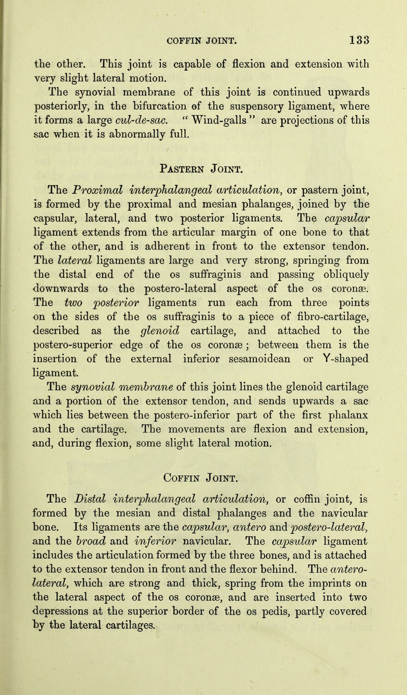 the other. This joint is capable of flexion and extension with very slight lateral motion. The synovial membrane of this joint is continued upwards posteriorly, in the bifurcation of the suspensory ligament, where it forms a large cul-de-sac. Wind-galls  are projections of this sac when it is abnormally full. Pastern Joint. The Proximal interphalangeal articulation, or pastern joint, is formed by the proximal and mesian phalanges, joined by the capsular, lateral, and two posterior ligaments. The capsular ligament extends from the articular margin of one bone to that of the other, and is adherent in front to the extensor tendon. The lateral ligaments are large and very strong, springing from the distal end of the os suffraginis and passing obliquely downwards to the postero-lateral aspect of the os coronas. The two posterior ligaments run each from three points on the sides of the os suffraginis to a piece of fibro-cartilage, described as the glenoid cartilage, and attached to the postero-superior edge of the os coronse ; between them is the insertion of the external inferior sesamoidean or Y-shaped ligament. The synovial membrane of this joint lines the glenoid cartilage and a portion of the extensor tendon, and sends upwards a sac which lies between the postero-inferior part of the first phalanx and the cartilage. The movements are flexion and extension, and, during flexion, some slight lateral motion. Coffin Joint. The Distal interphalangeal articulation, or coflin joint, is formed by the mesian and distal phalanges and the navicular bone. Its ligaments are the capsular, antero and postero-lateral, and the broad and inferior navicular. The capsular ligament includes the articulation formed by the three bones, and is attached to the extensor tendon in front and the flexor behind. The antero- lateral, which are strong and thick, spring from the imprints on the lateral aspect of the os coronse, and are inserted into two depressions at the superior border of the os pedis, partly covered hy the lateral cartilages.