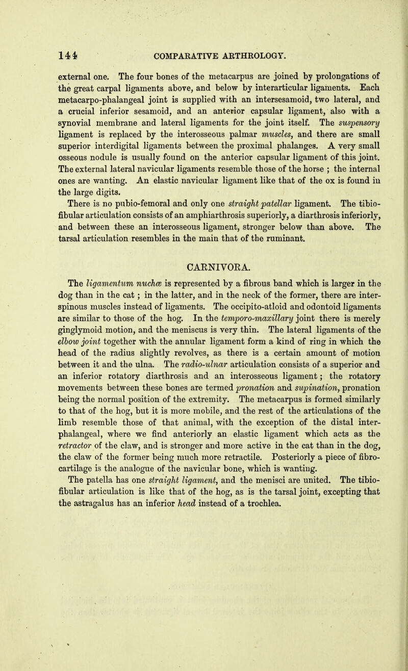 external one. The four bones of the metacarpus are joined by prolongations of the great carpal ligaments above, and below by interarticular ligaments. Each metacarpo-phalangeal joint is supplied with an intersesamoid, two lateral, and a crucial inferior sesamoid, and an anterior capsular ligament, also with a synovial membrane and lateral ligaments for the joint itself. The suspensory ligament is replaced by the interosseous palmar muscles, and there are small superior interdigital ligaments between the proximal phalanges. A very small osseous nodule is usually found on the anterior capsular ligament of this joint. The external lateral navicular ligaments resemble those of the horse ; the internal ones are wanting. An elastic navicular ligament like that of the ox is found iu the large digits. There is no pubio-femoral and only one straight patellar ligament. The tibio- fibular articulation consists of an amphiarthrosis superiorly, a diarthrosis inferiorly, and between these an interosseous ligament, stronger below than above. The tarsal articulation resembles in the main that of the ruminant. CAENIVOEA. The ligamentum nuchce is represented by a fibrous band which is larger in the dog than in the cat; in the latter, and in the neck of the former, there are inter- spinous muscles instead of ligaments. The occipito-atloid and odontoid ligaments are similar to those of the hog. In the teniporo-maxillary joint there is merely ginglymoid motion, and the meniscus is very thin. The lateral ligaments of the elhow joint together with the annular ligament form a kind of ring in which the head of the radius slightly revolves, as there is a certain amount of motion between it and the ulna. The radio-ulnar articulation consists of a superior and an inferior rotatory diarthrosis and an interosseous ligament; the rotatory movements between these bones are termed pronation and supination, pronation being the normal position of the extremity. The metacarpus is formed similarly to that of the hog, but it is more mobile, and the rest of the articulations of the limb resemble those of that animal, with the exception of the distal inter- phalangeal, where we find anteriorly an elastic ligament which acts as the retractor of the claw, and is stronger and more active in the cat than in the dog, the claw of the former being much more retractile. Posteriorly a piece of fibro- cartilage is the analogue of the navicular bone, which is wanting. The patella has one straight ligament, and the menisci are united. The tibio- fibular articulation is like that of the hog, as is the tarsal joint, excepting that the astragalus has an inferior head instead of a trochlea.