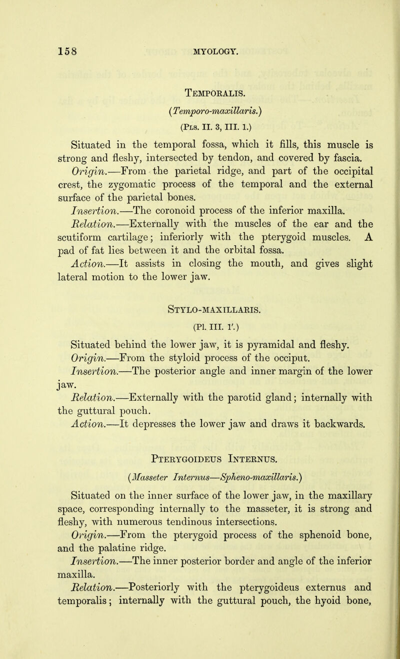 Temporalis. (Temporo-maxillaris.) (Pls. IL 3, III. 1.) Situated in the temporal fossa, which it fills, this muscle is strong and fleshy, intersected by tendon, and covered by fascia. Origin.—From the parietal ridge, and part of the occipital crest, the zygomatic process of the temporal and the external surface of the parietal bones. Insertion.—The coronoid process of the inferior maxilla. Relation.—Externally with the muscles of the ear and the scutiform cartilage; inferiorly with the pterygoid muscles. A pad of fat lies between it and the orbital fossa. Action.—It assists in closing the mouth, and gives slight lateral motion to the lower jaw. Stylo-maxillaris. (PI. IIL 1'.) Situated behind the lower jaw, it is pyramidal and fleshy. Origin.—From the styloid process of the occiput. Insertion.—The posterior angle and inner margin of the lower jaw. Relation.—Externally with the parotid gland; internally with the guttural pouch. Action.—It depresses the lower jaw and draws it backwards. Pterygoideus Internus. (Masseter Internus—Spheno-maxillaris.) Situated on the inner surface of the lower jaw, in the maxillary space, corresponding internally to the masseter, it is strong and fleshy, with numerous tendinous intersections. Origin.—From the pterygoid process of the sphenoid bone, and the palatine ridge. Insertion.—The inner posterior border and angle of the inferior maxilla. Relation.—Posteriorly with the pterygoideus externus and temporalis; internally with the guttural pouch, the hyoid bone,