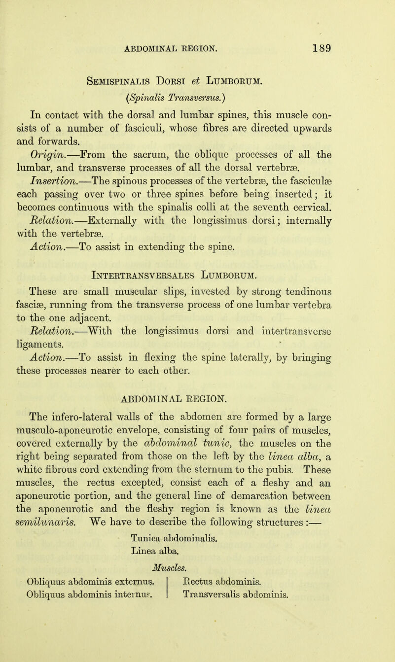 Semispinalis Dorsi et Lumborum. {Spinalis Transversus.) In contact with the dorsal and lumbar spines, this muscle con- sists of a number of fasciculi, whose fibres are directed upwards and forwards. Origin.—From the sacrum, the oblique processes of all the lumbar, and transverse processes of all the dorsal vertebrae. Insertion.—The spinous processes of the vertebrae, the fasciculae each passing over two or three spines before being inserted; it becomes continuous with the spinalis colli at the seventh cervical. Relation.—Externally with the longissimus dorsi; internally with the vertebrae. Action.—To assist in extending the spine. Intertransversales Lumborum. These are small muscular slips, invested by strong tendinous fasciae, running from the transverse process of one lumbar vertebra to the one adjacent. Relation.—With the longissimus dorsi and intertransverse ligaments. Action.—To assist in flexing the spine laterally, by bringing these processes nearer to each other. The infero-lateral walls of the abdomen are formed by a large musculo-aponeurotic envelope, consisting of four pairs of muscles, covered externally by the abdominal tunic, the muscles on the right being separated from those on the left by the linea alba, a white fibrous cord extending from the sternum to the pubis. These muscles, the rectus excepted, consist each of a fleshy and an aponeurotic portion, and the general line of demarcation between the aponeurotic and the fleshy region is known as the linea semilunaris. We have to describe the following structures :— ABDOMINAL REGION. Tunica ahdominalis. Linea alba. Muscles. Obliquus abdominis externus. Obliqnus abdominis inteinup. Rectus abdominis. Transversalis abdominis.