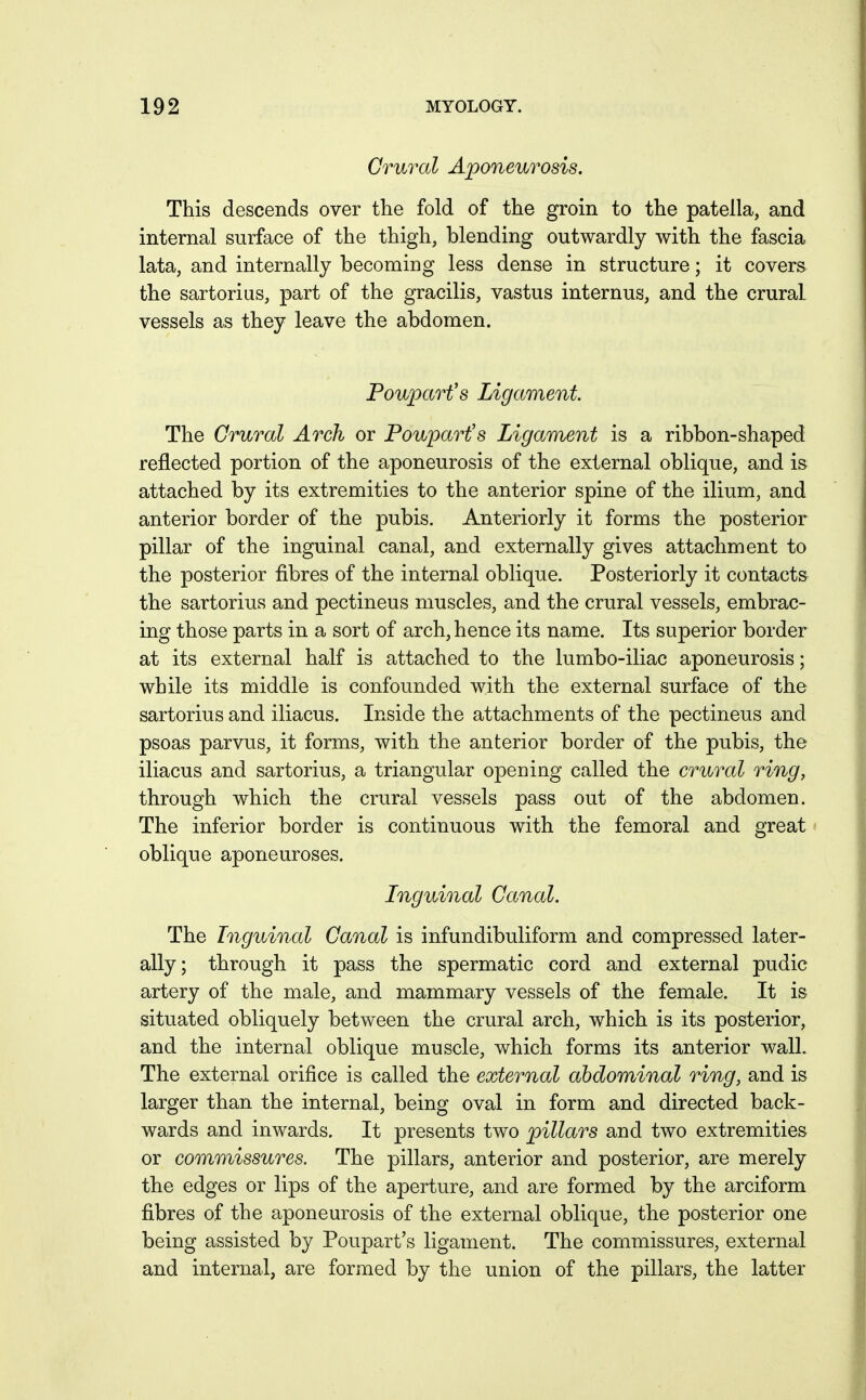 Crural Aponeurosis. This descends over the fold of the groin to the patella, and internal surface of the thigh, blending outwardly with the fascia lata, and internally becoming less dense in structure; it covers the sartorius, part of the gracilis, vastus internus, and the crural vessels as they leave the abdomen. Pouparfs Ligament The Crural Arch or Poupart's Ligament is a ribbon-shaped reflected portion of the aponeurosis of the external oblique, and is attached by its extremities to the anterior spine of the ilium, and anterior border of the pubis. Anteriorly it forms the posterior pillar of the inguinal canal, and externally gives attachment to the posterior fibres of the internal oblique. Posteriorly it contacts the sartorius and pectineus muscles, and the crural vessels, embrac- ing those parts in a sort of arch, hence its name. Its superior border at its external half is attached to the lumbo-iliac aponeurosis; while its middle is confounded with the external surface of the sartorius and iliacus. Inside the attachments of the pectineus and psoas parvus, it forms, with the anterior border of the pubis, the iliacus and sartorius, a triangular opening called the crural ring, through which the crural vessels pass out of the abdomen. The inferior border is continuous with the femoral and great oblique aponeuroses. Inguinal Canal. The Inguinal Canal is infundibuliform and compressed later- ally; through it pass the spermatic cord and external pudic artery of the male, and mammary vessels of the female. It is situated obliquely between the crural arch, which is its posterior, and the internal oblique muscle, which forms its anterior wall. The external orifice is called the external abdominal ring, and is larger than the internal, being oval in form and directed back- wards and inwards. It presents two pillars and two extremities or commissures. The pillars, anterior and posterior, are merely the edges or lips of the aperture, and are formed by the arciform fibres of the aponeurosis of the external oblique, the posterior one being assisted by Poupart's ligament. The commissures, external and internal, are formed by the union of the pillars, the latter