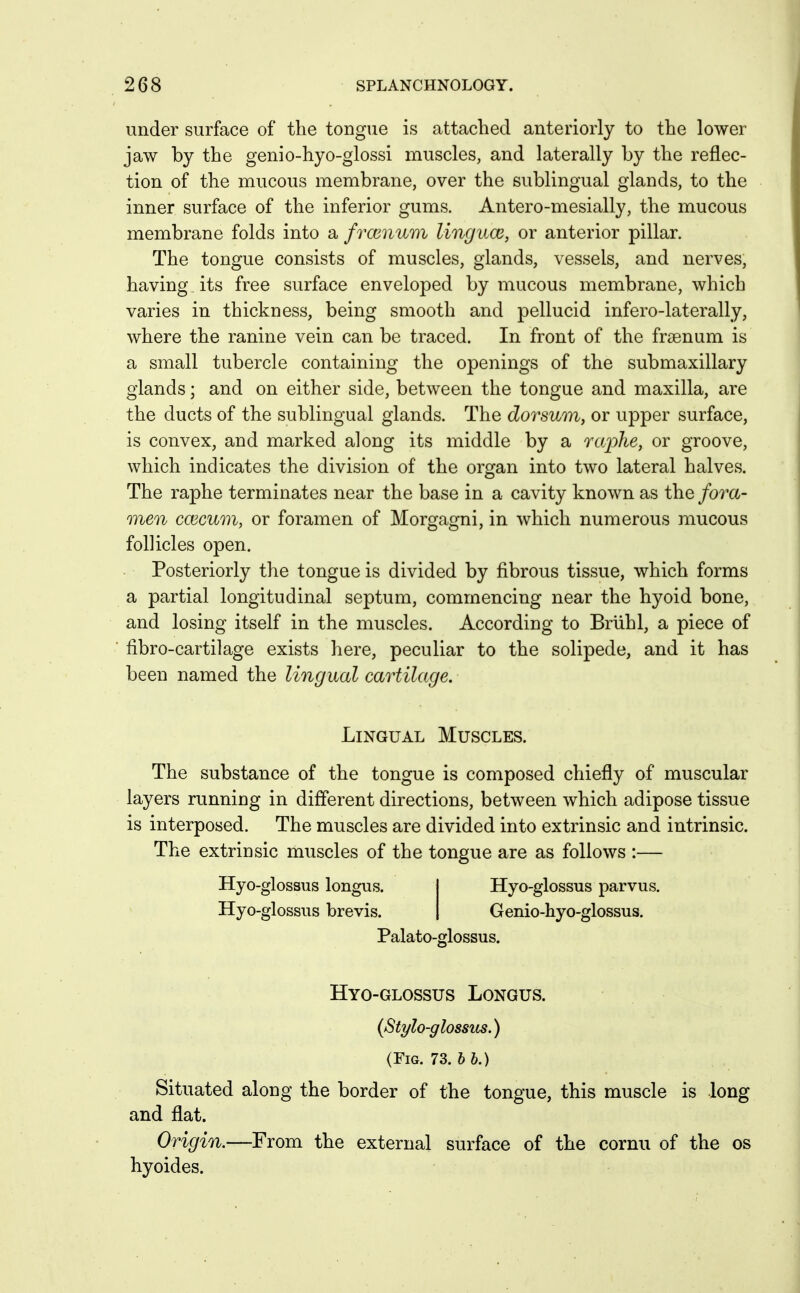 under surface of the tongue is attached anteriorly to the lower jaw by the genio-hyo-glossi muscles, and laterally by the reflec- tion of the mucous membrane, over the sublingual glands, to the inner surface of the inferior gums. Antero-mesially, the mucous membrane folds into a frcenum linguce, or anterior pillar. The tongue consists of muscles, glands, vessels, and nerves, having its free surface enveloped by mucous membrane, which varies in thickness, being smooth and pellucid infero-laterally, where the ranine vein can be traced. In front of the fraenum is a small tubercle containing the openings of the submaxillary glands; and on either side, between the tongue and maxilla, are the ducts of the sublingual glands. The dorsum, or upper surface, is convex, and marked along its middle by a raphe, or groove, which indicates the division of the organ into two lateral halves. The raphe terminates near the base in a cavity known as the fora- men C03cum, or foramen of Morgagni, in which numerous mucous follicles open. Posteriorly the tongue is divided by fibrous tissue, which forms a partial longitudinal septum, commencing near the hyoid bone, and losing itself in the muscles. According to Briihl, a piece of fibro-cartilage exists here, peculiar to the solipede, and it has been named the lingual cartilage. Lingual Muscles. The substance of the tongue is composed chiefly of muscular layers running in different directions, between which adipose tissue is interposed. The muscles are divided into extrinsic and intrinsic. The extrinsic muscles of the tongue are as follows :— Hyo-glossus longus. Hyo-glossus brevis. Hyo-glossus parvus. Genio-hyo-glossus. Palato-glossus. Hyo-glossus Longus. (Stylo-glossus.) (Fig. 73. b b.) Situated along the border of the tongue, this muscle is long and flat. Origin.—From the external surface of the cornu of the os hyoides.