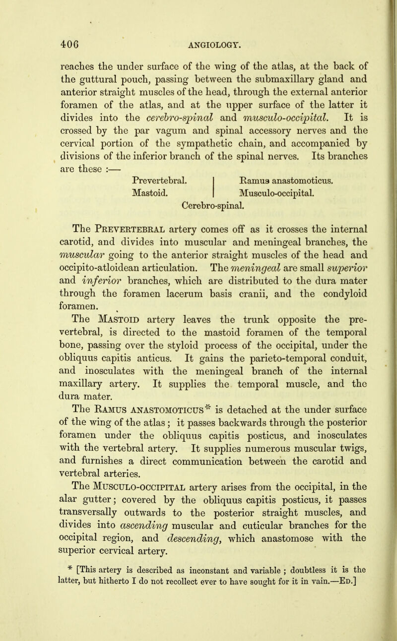 reaches the under surface of the wing of the atlas, at the back of the guttural pouch, passing between the submaxillary gland and anterior straight muscles of the head, through the external anterior foramen of the atlas, and at the upper surface of the latter it divides into the cerebrospinal and musculo-occipital. It is crossed by the par vagum and spinal accessory nerves and the cervical portion of the sympathetic chain, and accompanied by divisions of the inferior branch of the spinal nerves. Its branches are these :— The Prevertebral artery comes off as it crosses the internal carotid, and divides into muscular and meningeal branches, the muscular going to the anterior straight muscles of the head and occipito-atloidean articulation. The meningeal are small superior and inferior branches, which are distributed to the dura mater through the foramen lacerum basis cranii, and the condyloid foramen. The Mastoid artery leaves the trunk opposite the pre- vertebral, is directed to the mastoid foramen of the temporal bone, passing over the styloid process of the occipital, under the obliquus capitis anticus. It gains the parieto-temporal conduit, and inosculates with the meningeal branch of the internal maxillary artery. It supplies the temporal muscle, and the dura mater. The Ramus anastomoticus'''' is detached at the under surface of the wing of the atlas ; it passes backwards through the posterior foramen under the obliquus capitis posticus, and inosculates with the vertebral artery. It supplies numerous muscular twigs, and furnishes a direct communication between the carotid and vertebral arteries. The Musculo-occipital artery arises from the occipital, in the alar gutter; covered by the obliquus capitis posticus, it passes transversally outwards to the posterior straight muscles, and divides into ascending muscular and cuticular branches for the occipital region, and descending, which anastomose with the superior cervical artery. ^ [This artery is described as inconstant and variable ; doubtless it is the latter, but hitherto I do not recollect ever to have sought for it in vain.—Ed.] Prevertebral. Mastoid. Pamu9 anastomoticus. Musculo-occipital. Cerebro-spinal.