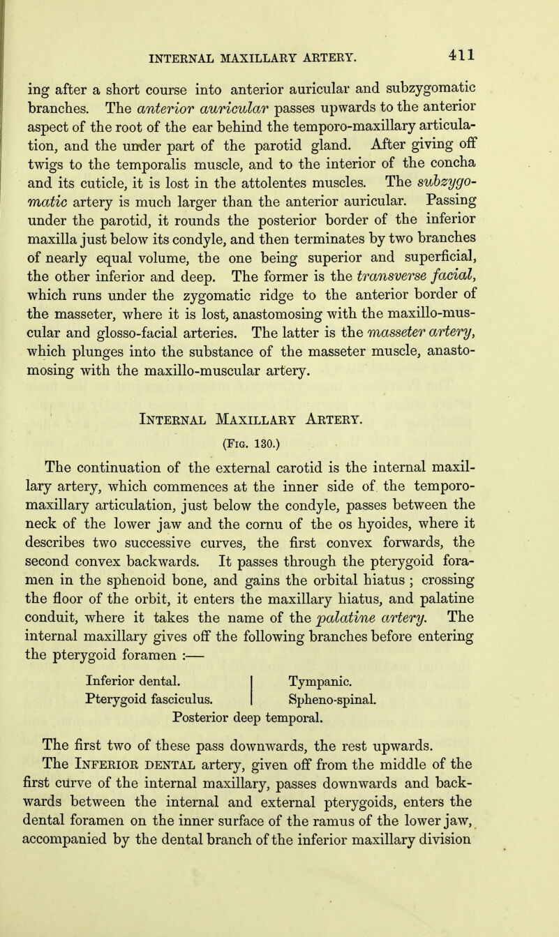 INTERNAL MAXILLARY ARTERY. ing after a short course into anterior auricular and subzygomatic branches. The anterior auricular passes upwards to the anterior aspect of the root of the ear behind the temporo-maxillary articula- tion, and the under part of the parotid gland. After giving off twigs to the temporalis muscle, and to the interior of the concha and its cuticle, it is lost in the attolentes muscles. The subzygo- matic artery is much larger than the anterior auricular. Passing under the parotid, it rounds the posterior border of the inferior maxilla just below its condyle, and then terminates by two branches of nearly equal volume, the one being superior and superficial, the other inferior and deep. The former is the transverse facial, which runs under the zygomatic ridge to the anterior border of the masseter, where it is lost, anastomosing with the maxillo-mus- cular and glosso-facial arteries. The latter is the masseter artery, which plunges into the substance of the masseter muscle, anasto- mosing with the maxillo-muscular artery. Internal Maxillary Artery. (Fig. 130.) The continuation of the external carotid is the internal maxil- lary artery, which commences at the inner side of the temporo- maxillary articulation, just below the condyle, passes between the neck of the lower jaw and the cornu of the os hyoides, where it describes two successive curves, the first convex forwards, the second convex backwards. It passes through the pterygoid fora- men in the sphenoid bone, and gains the orbital hiatus ; crossing the floor of the orbit, it enters the maxillary hiatus, and palatine conduit, where it takes the name of the palatine artery. The internal maxillary gives off the following branches before entering the pterygoid foramen :— Inferior dental. Pterygoid fasciculus. Tympanic. Spheno-spinal. Posterior deep temporal. The first two of these pass downwards, the rest upwards. The Inferior dental artery, given off from the middle of the first curve of the internal maxillary, passes downwards and back- wards between the internal and external pterygoids, enters the dental foramen on the inner surface of the ramus of the lower jaw, accompanied by the dental branch of the inferior maxillary division