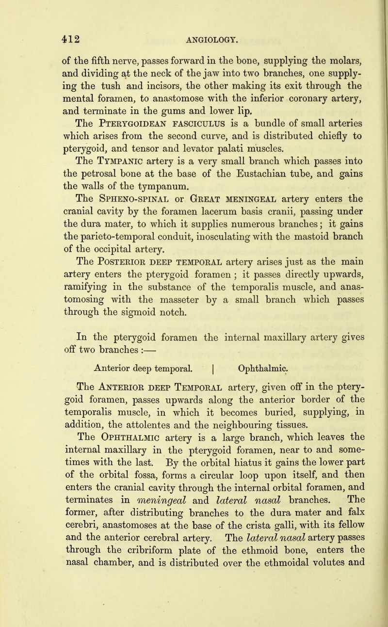 of the fifth nervG; passes forward in the bone, supplying the molars, and dividing at the neck of the jaw into two branches, one supply- ing the tush and incisors, the other making its exit through the mental foramen, to anastomose with the inferior coronary artery, and terminate in the gums and lower lip. The Pterygoidean fasciculus is a bundle of small arteries which arises from the second curve, and is distributed chiefly to pterygoid, and tensor and levator palati muscles. The Tympanic artery is a very small branch which passes into the petrosal bone at the base of the Eustachian tube, and gains the walls of the tympanum. The Spheno-spinal or Great meningeal artery enters the cranial cavity by the foramen lacerum basis cranii, passing under the dura mater, to which it supplies numerous branches; it gains the parieto-temporal conduit, inosculating with the mastoid branch of the occipital artery. The Posterior deep temporal artery arises just as the main artery enters the pterygoid foramen ; it passes directly upwards, ramifying in the substance of the temporalis muscle, and anas- tomosing with the masseter by a small branch which passes through the sigmoid notch. In the pterygoid foramen the internal maxillary artery gives off two branches :— Anterior deep temporal. | Ophthalmic. The Anterior deep Temporal artery, given off in the ptery- goid foramen, passes upwards along the anterior border of the temporalis muscle, in which it becomes buried, supplying, in addition, the attolentes and the neighbouring tissues. The Ophthalmic artery is a large branch, which leaves the internal maxillary in the pterygoid foramen, near to and some- times with the last. By the orbital hiatus it gains the lower part of the orbital fossa, forms a circular loop upon itself, and then enters the cranial cavity through the internal orbital foramen, and terminates in meningeal and lateral nasal branches. The former, after distributing branches to the dura mater and falx cerebri, anastomoses at the base of the crista galli, with its fellow and the anterior cerebral artery. The lateral nasal artery passes through the cribriform plate of the ethmoid bone, enters the nasal chamber, and is distributed over the ethmoidal volutes and