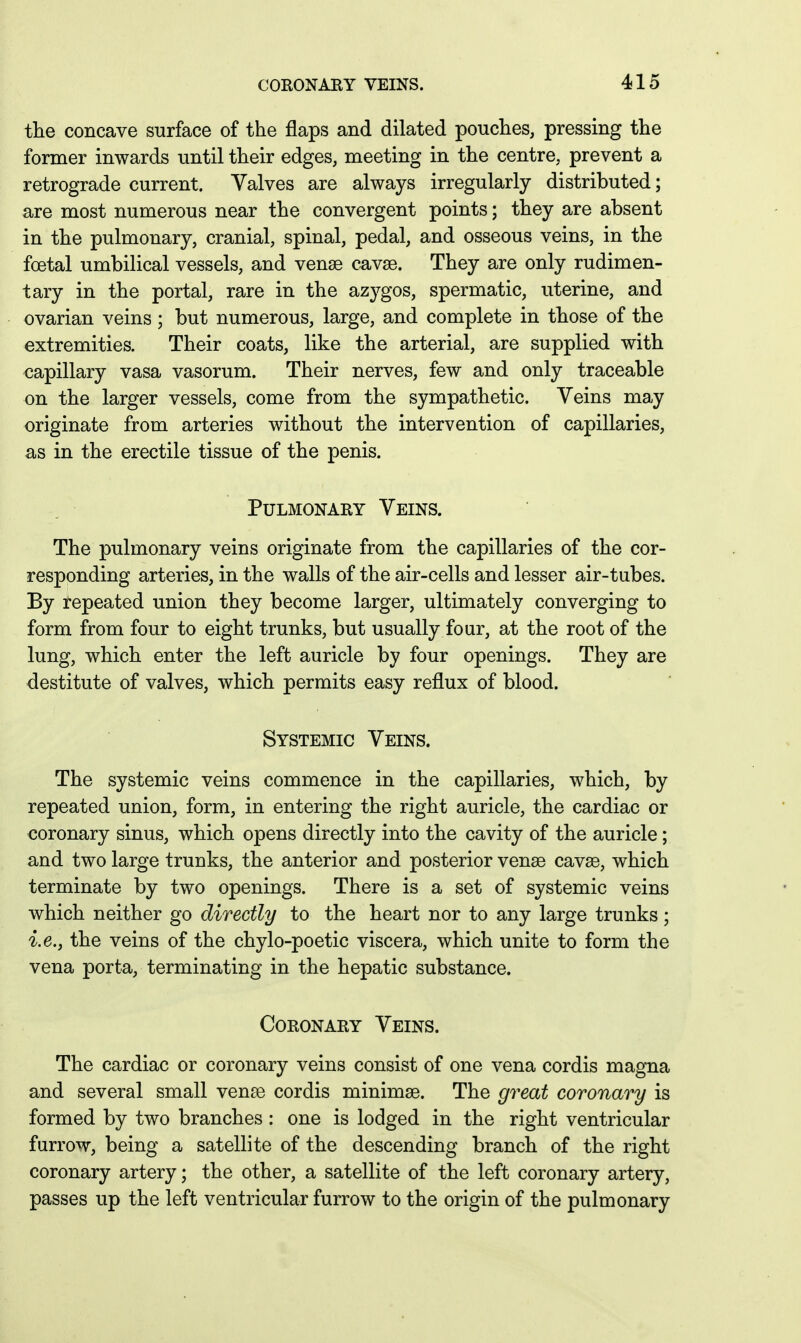 the concave surface of the flaps and dilated pouches, pressing the former inwards until their edges, meeting in the centre, prevent a retrograde current. Valves are always irregularly distributed; are most numerous near the convergent points; they are absent in the pulmonary, cranial, spinal, pedal, and osseous veins, in the foetal umbilical vessels, and venge cavse. They are only rudimen- tary in the portal, rare in the azygos, spermatic, uterine, and ovarian veins ; but numerous, large, and complete in those of the extremities. Their coats, like the arterial, are supplied with capillary vasa vasorum. Their nerves, few and only traceable on the larger vessels, come from the sympathetic. Veins may originate from arteries without the intervention of capillaries, as in the erectile tissue of the penis. Pulmonary Veins. The pulmonary veins originate from the capillaries of the cor- responding arteries, in the walls of the air-cells and lesser air-tubes. By repeated union they become larger, ultimately converging to form from four to eight trunks, but usually four, at the root of the lung, which enter the left auricle by four openings. They are destitute of valves, which permits easy reflux of blood. Systemic Veins. The systemic veins commence in the capillaries, which, by repeated union, form, in entering the right auricle, the cardiac or coronary sinus, which opens directly into the cavity of the auricle; and two large trunks, the anterior and posterior venae cavas, which terminate by two openings. There is a set of systemic veins which neither go directly to the heart nor to any large trunks; i.e., the veins of the chylo-poetic viscera, which unite to form the vena porta, terminating in the hepatic substance. Coronary Veins. The cardiac or coronary veins consist of one vena cordis magna and several small vense cordis minimse. The great coronary is formed by two branches : one is lodged in the right ventricular furrow, being a satellite of the descending branch of the right coronary artery; the other, a satellite of the left coronary artery, passes up the left ventricular furrow to the origin of the pulmonary