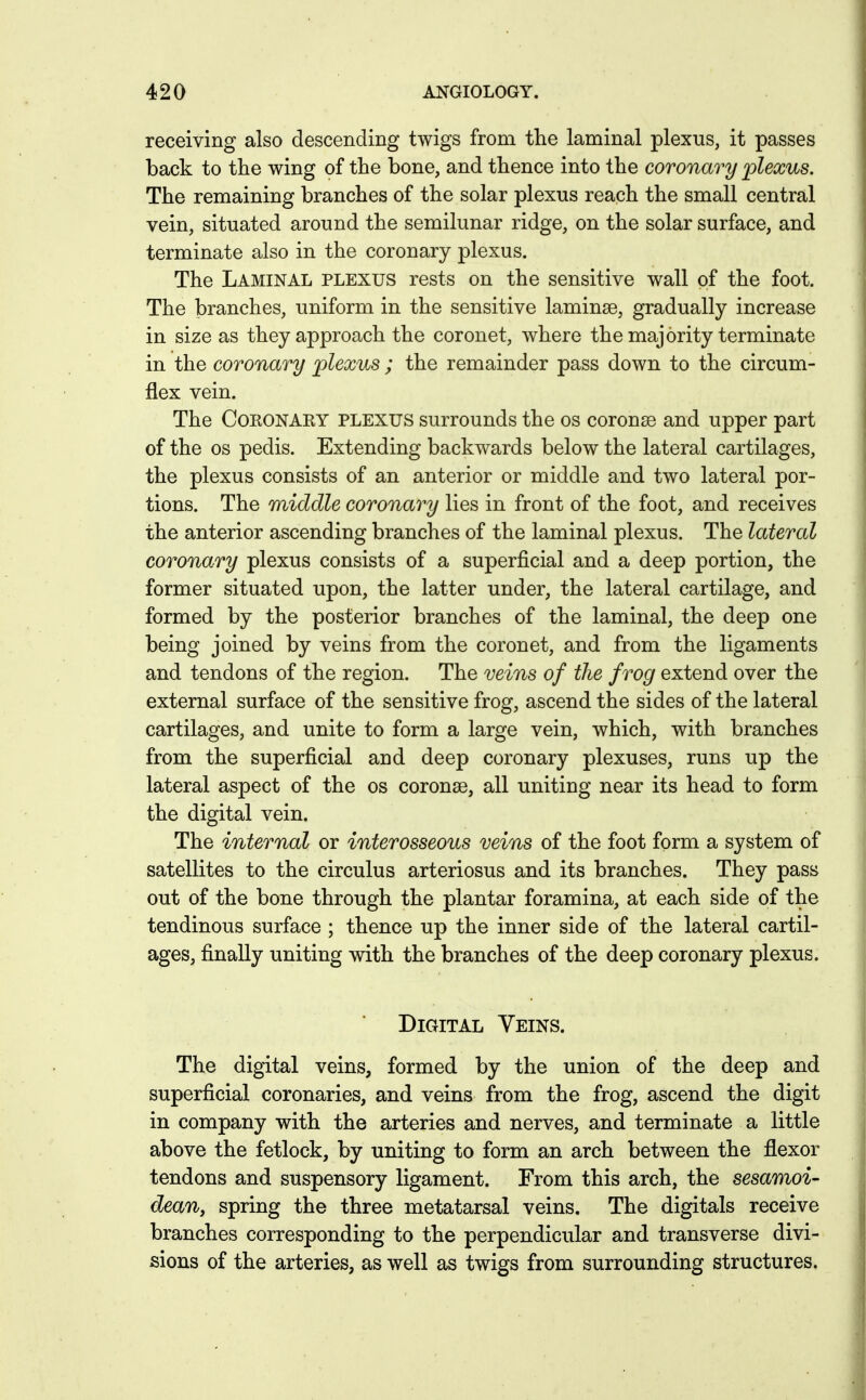 receiving also descending twigs from the laminal plexus, it passes back to the wing of the bone, and thence into the coronary plexus. The remaining branches of the solar plexus reach the small central vein, situated around the semilunar ridge, on the solar surface, and terminate also in the coronary plexus. The Laminal plexus rests on the sensitive wall of the foot. The branches, uniform in the sensitive laminae, gradually increase in size as they approach the coronet, where the majority terminate in the coronary plexus ; the remainder pass down to the circum- flex vein. The COKONAEY PLEXUS surrounds the os coronsG and upper part of the OS pedis. Extending backwards below the lateral cartilages, the plexus consists of an anterior or middle and two lateral por- tions. The middle coronary lies in front of the foot, and receives the anterior ascending branches of the laminal plexus. The lateral coronary plexus consists of a superficial and a deep portion, the former situated upon, the latter under, the lateral cartilage, and formed by the posterior branches of the laminal, the deep one being joined by veins from the coronet, and from the ligaments and tendons of the region. The veins of the frog extend over the external surface of the sensitive frog, ascend the sides of the lateral cartilages, and unite to form a large vein, which, with branches from the superficial and deep coronary plexuses, runs up the lateral aspect of the os coronas, all uniting near its head to form the digital vein. The internal or interosseous veins of the foot form a system of satellites to the circulus arteriosus and its branches. They pass out of the bone through the plantar foramina, at each side of the tendinous surface ; thence up the inner side of the lateral cartil- ages, finally uniting with the branches of the deep coronary plexus. Digital Veins. The digital veins, formed by the union of the deep and superficial coronaries, and veins from the frog, ascend the digit in company with the arteries and nerves, and terminate a little above the fetlock, by uniting to form an arch between the flexor tendons and suspensory ligament. From this arch, the sesamoi- dean, spring the three metatarsal veins. The digitals receive branches corresponding to the perpendicular and transverse divi- sions of the arteries, as well as twigs from surrounding structures.