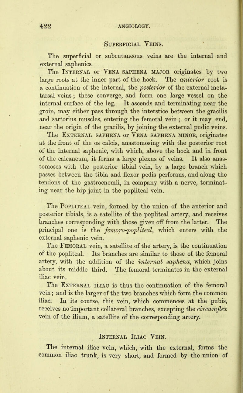 Superficial Veins. The superficial or subcutaneous veins are the internal and external saphenics. The Internal or Vena saphena major originates by two large roots at the inner part of the hock. The anterior root is a continuation of the internal, the posterior of the external meta- tarsal veins; these converge, and form one large vessel on the internal surface of the leg. It ascends and terminating near the groin, may either pass through the interstice between the gracilis and sartorius muscles, entering the femoral vein ; or it may end, near the origin of the gracilis, by joining the external pudic veins. The External saphena or Vena saphena minor, originates at the front of the os calcis, anastomosing with the posterior root of the internal saphenic, with which, above the hock and in front of the calcaneum, it forms a large plexus of veins. It also anas- tomoses with the posterior tibial vein, by a large branch which passes between the tibia and flexor pedis perforans, and along the tendons of the gastrocnemii, in company with a nerve, terminat- ing near the hip joint in the popliteal vein. The Popliteal vein, formed by the union of the anterior and posterior tibials, is a satellite of the popliteal artery, and receives branches corresponding with those given off from the latter. The principal one is the femoro-popliteal, which enters with the external saphenic vein. The Femoral vein, a satellite of the artery, is the continuation of the popliteal. Its branches are similar to those of the femoral artery, with the addition of the internal saphena, which joins about its middle third. The femoral terminates in the external iliac vein. The External iliac is thus the continuation of the femoral vein; and is the larger of the two branches which form the common iliac. In its course, this vein, which commences at the pubis, receives no important collateral branches, excepting the circumflex vein of the ilium, a satellite of the corresponding artery. Internal Iliac Vein. The internal iliac vein, which, with the external, forms the common iliac trunk, is very short, and formed by the union of