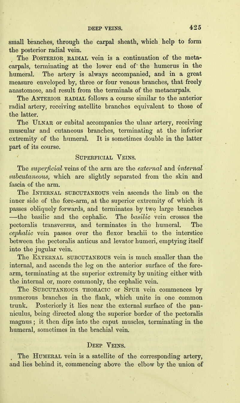 small branches, through the carpal sheath, which help to form the posterior radial vein. The Posterior KADiAL vein is a continuation of the meta- carpals, terminating at the lower end of' the humerus in the humeral. The artery is always accompanied, and in a great measure enveloped by, three or four venous branches, that freely anastomose, and result from the terminals of the metacarpals. The Anterior radial follows a course similar to the anterior radial artery, receiving satellite branches equivalent to those of the latter. The Ulnar or cubital accompanies the ulnar artery, receiving muscular and cutaneous branches, terminating at the inferior extremity of the humeral. It is sometimes double in the latter part of its course. Superficial Veins. The superficial veins of the arm are the external and internal subcutaneous, which are slightly separated from the skin and fascia of the arm. The Internal subcutaneous vein ascends the limb on the inuer side of the fore-arm, at the superior extremity of which it passes obliquely forwards, and terminates by two large branches —the basilic and the cephalic. The basilic vein crosses the pectoralis transversus, and terminates in the humeral. The cephalic vein passes over the flexor brachii to the interstice between tlie pectoralis anticus and levator humeri, emptying itself into the jugular vein. The External subcutaneous vein is much smaller than the internal, and ascends the leg on the anterior surface of the fore- arm, terminating at the superior extremity by uniting either with the internal or, more commonly, the cephalic vein. The Subcutaneous thoracic or Spur vein commences by numerous branches in the flank, which unite in one common trunk. Posteriorly it lies near the external surface of the pan- niculus, being directed along the superior border of the pectoralis magnus ; it then dips into the caput muscles, terminating in the humeral, sometimes in the brachial vein. Deep Veins. The Humeral vein is a satellite of the corresponding artery, and lies behind it, commencing above the elbow by the union of