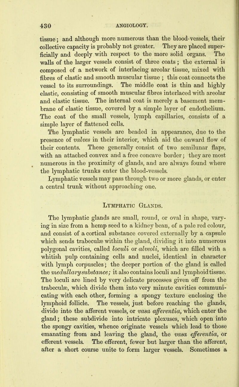 tissue; and altliougli more numerous than the blood-vessels, their collective capacity is probably not greater. They are placed super- ficially and deeply with respect to the more solid organs. The walls of the larger vessels consist of three coats ; the external is composed of a network of interlacing areolar tissue, mixed with fibres of elastic and smooth muscular tissue ; this coat connects the vessel to its surroundings. The middle coat is thin and highly elastic, consisting of smooth muscular fibres interlaced with areolar and elastic tissue. The internal coat is merely a basement mem- brane of elastic tissue, covered by a simple layer of endothelium. The coat of the small vessels, lymph capillaries, consists of a simple layer of flattened cells. The lymphatic vessels are beaded in appearance, due to the presence of valves in their interior, which aid the onward flow of their contents. These generally consist of two semilunar flaps, with an attached convex and a free concave border; they are most numerous in the proximity of glands, and are always found where the lymphatic trunks enter the blood-vessels. Lymphatic vessels may pass through two or more glands, or enter a central trunk without approaching one. Lymphatic Glands. The lymphatic glands are small, round, or oval in shape, vary- ing in size from a hemp seed to a kidney bean, of a pale red colour, and consist of a cortical substance covered externally by a capsule which sends trabeciilse within the gland, dividing it into numerous polygonal cavities, called loculi or alveoli, which are filled with a whitish pulp containing cells and nuclei, identical in character with lymph corpuscles; the deeper portion of the gland is called the medullary substance; it also contains loculi and lymphoid tissue. The loculi are lined by very delicate processes given off from the trabeculse, which divide them into very minute cavities communi- cating with each other, forming a spongy texture enclosing the lymphoid follicle. The vessels, just before reaching the glands, divide into the afferent vessels, or vasa afferentia, which enter the gland; these subdivide into intricate plexuses, which open into the spongy cavities, whence originate vessels which lead to those emanating from and leaving the gland, the vasa efferentia, or efferent vessels. The efferent, fewer but larger than the afferent, after a short course unite to form larger vessels. Sometimes a