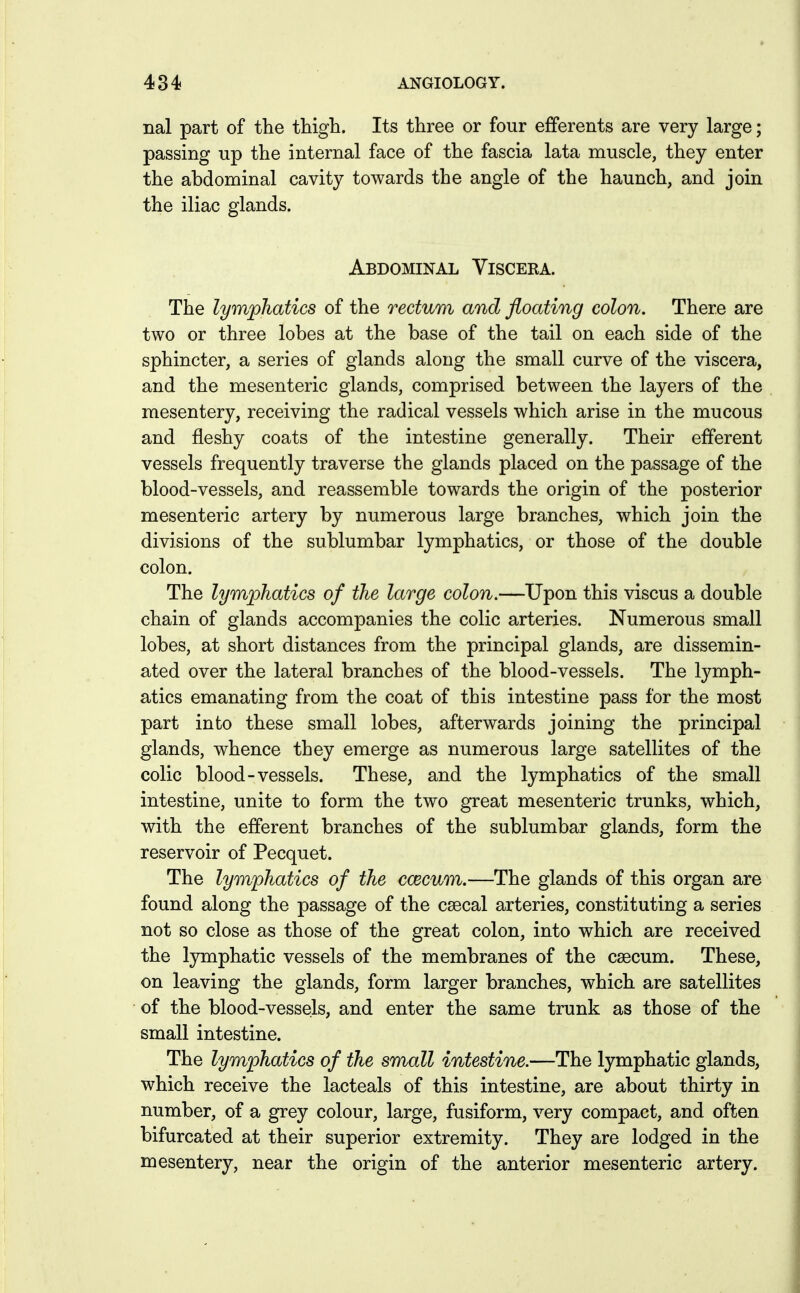 nal part of the thigh. Its three or four efferents are very large; passing up the internal face of the fascia lata muscle, they enter the abdominal cavity towards the angle of the haunch, and join the iliac glands. Abdominal Viscera. The lymphatics of the rectum and floating colon. There are two or three lobes at the base of the tail on each side of the sphincter, a series of glands along the small curve of the viscera, and the mesenteric glands, comprised between the layers of the mesentery, receiving the radical vessels which arise in the mucous and fleshy coats of the intestine generally. Their efferent vessels frequently traverse the glands placed on the passage of the blood-vessels, and reassemble towards the origin of the posterior mesenteric artery by numerous large branches, which join the divisions of the sublumbar lymphatics, or those of the double colon. The lymphatics of the large colon.—Upon this viscus a double chain of glands accompanies the colic arteries. Numerous small lobes, at short distances from the principal glands, are dissemin- ated over the lateral branches of the blood-vessels. The lymph- atics emanating from the coat of this intestine pass for the most part into these small lobes, afterwards joining the principal glands, whence they emerge as numerous large satellites of the colic blood-vessels. These, and the lymphatics of the small intestine, unite to form the two great mesenteric trunks, which, with the efferent branches of the sublumbar glands, form the reservoir of Pecquet. The lymphatics of the ccecum.—The glands of this organ are found along the passage of the csecal arteries, constituting a series not so close as those of the great colon, into which are received the lymphatic vessels of the membranes of the caecum. These, on leaving the glands, form larger branches, which are satellites of the blood-vessels, and enter the same trunk as those of the small intestine. The lymphatics of the small intestine.—The lymphatic glands, which receive the lacteals of this intestine, are about thirty in number, of a grey colour, large, fusiform, very compact, and often bifurcated at their superior extremity. They are lodged in the mesentery, near the origin of the anterior mesenteric artery.