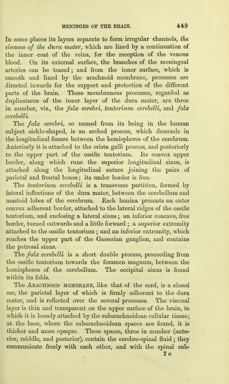 In some places its layers separate to form irregular channels, the sinuses of the dura mater, which are lined by a continuation of the inner coat of the veins, for the reception of the venous blood. On its external surface, the branches of the meningeal arteries can be traced; and from the inner surface, which is smooth and lined by the arachnoid membrane, processes are directed inwards for the support and protection of the different parts of the brain. These membranous processes, regarded as duplicatures of the inner layer of the dura mater, are three in number, viz., the falx cerebri, tentorium cerehelli, and falx cerehelli. The falx cerebri, so named from its being in the human subject sickle-shaped, is an arched process, which descends in the longitudinal fissure between the hemispheres of the cerebrum. Anteriorly it is attached to the crista galli process, and posteriorly to the upper part of the ossific tentorium. Its convex upper border, along which runs the superior longitudinal sinus, is attached along the longitudinal suture joining the pairs of parietal and frontal bones; its under border is free. The tentorium cerebelli is a transverse partition, formed by lateral inflections of the dura mater, between the cerebellum and mastoid lobes of the cerebrum. Each lamina presents an outer convex adherent border, attached to the lateral ridges of the ossific tentorium, and enclosing a lateral sinus; an inferior concave, free border, turned outwards and a little forward ; a superior extremity attached to the ossific tentorium ; and an inferior extremity, which reaches the upper part of the Gasserian ganglion, and contains the petrosal sinus. The falx cerebelli is a short double process, proceeding from the ossific tentorium towards the foramen magnum, between the hemispheres of the cerebellum. The occipital sinus is found within its folds. The Aeachnoid membrane, like that of the cord, is a closed sac, the parietal layer of which is firmly adherent to the dura mater, and is reflected over the several processes. The visceral layer is thin and transparent on the upper surface of the brain, to which it is loosely attached by the subarachnoidean cellular tissue; at the base, where the subarachnoidean spaces are found, it is thicker and more opaque. These spaces, three in number (ante- rior, middle, and posterior), contain the cerebro-spinal fluid; they communicate freely with each other, and with the spinal sub- 2 G