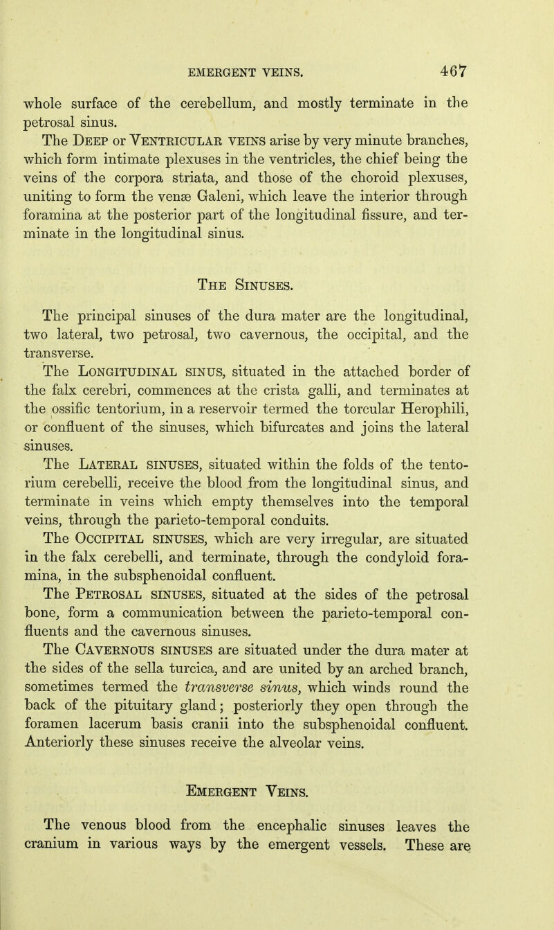 whole surface of the cerebellum, and mostly terminate in the petrosal sinus. The Deep or Yentricular veins arise by very minute branches, which form intimate plexuses in the ventricles, the chief being the veins of the corpora striata, and those of the choroid plexuses, uniting to form the vense Galeni, which leave the interior through foramina at the posterior part of the longitudinal fissure, and ter- minate in the longitudinal sinus. The Sinuses. The principal sinuses of the dura mater are the longitudinal, two lateral, two petrosal, two cavernous, the occipital, and the transverse. The Longitudinal sinus, situated in the attached border of the falx cerebri, commences at the crista galli, and terminates at the ossific tentorium, in a reservoir termed the torcular Herophili, or confluent of the sinuses, which bifurcates and joins the lateral sinuses. The Lateral sinuses, situated within the folds of the tento- rium cerebelli, receive the blood from the longitudinal sinus, and terminate in veins which empty themselves into the temporal veins, through the parieto-temporal conduits. The Occipital sinuses, which are very irregular, are situated in the falx cerebelli, and terminate, through the condyloid fora- mina, in the subsphenoidal confluent. The Petrosal sinuses, situated at the sides of the petrosal bone, form a communication between the parieto-temporal con- fluents and the cavernous sinuses. The Cavernous sinuses are situated under the dura mater at the sides of the sella turcica, and are united by an arched branch, sometimes termed the transverse sinus, which winds round the back of the pituitary gland; posteriorly they open through the foramen lacerum basis cranii into the subsphenoidal confluent. Anteriorly these sinuses receive the alveolar veins. Emergent Veins. The venous blood from the encephalic sinuses leaves the cranium in various ways by the emergent vessels. These are