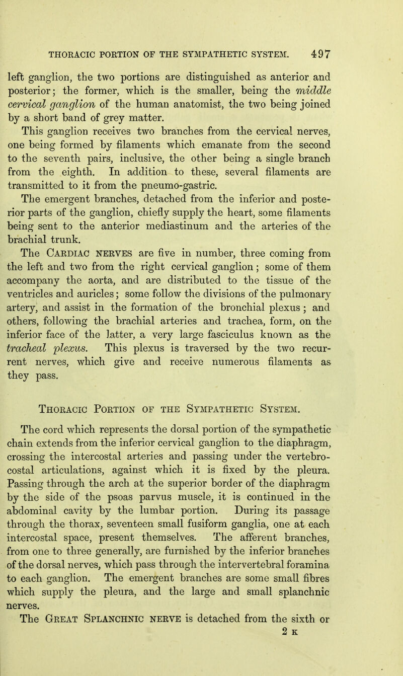 left ganglion, the two portions are distinguished as anterior and posterior; the former, which is the smaller, being the middle cervical ganglion of the human anatomist, the two being joined by a short band of grey matter. This ganglion receives two branches from the cervical nerves, one being formed by filaments which emanate from the second to the seventh pairs, inclusive, the other being a single branch from the eighth. In addition to these, several filaments are transmitted to it from the pneumo-gastric. The emergent branches, detached from the inferior and poste- rior parts of the ganglion, chiefly supply the heart, some filaments being sent to the anterior mediastinum and the arteries of the brachial trunk. The Cardiac nerves are five in number, three coming from the left and two from the right cervical ganglion; some of them accompany the aorta, and are distributed to the tissue of the ventricles and auricles; some follow the divisions of the pulmonary artery, and assist in the formation of the bronchial plexus ; and others, following the brachial arteries and trachea, form, on the inferior face of the latter, a very large fasciculus known as the tracheal plexus. This plexus is traversed by the two recur- rent nerves, which give and receive numerous filaments as they pass. Thoracic Portion of the Sympathetic System. The cord which represents the dorsal portion of the sympathetic chain extends from the inferior cervical ganglion to the diaphragm, crossing the intercostal arteries and passing under the vertebro- costal articulations, against which it is fixed by the pleura. Passing through the arch at the superior border of the diaphragm by the side of the psoas parvus muscle, it is continued in the abdominal cavity by the lumbar portion. During its passage through the thorax, seventeen small fusiform ganglia, one at each intercostal space, present themselves. The afferent branches, from one to three generally, are furnished by the inferior branches of the dorsal nerves, which pass through the intervertebral foramina to each ganglion. The emergent branches are some small fibres which supply the pleura, and the large and small splanchnic nerves. The Great Splanchnic nerve is detached from the sixth or 2 K