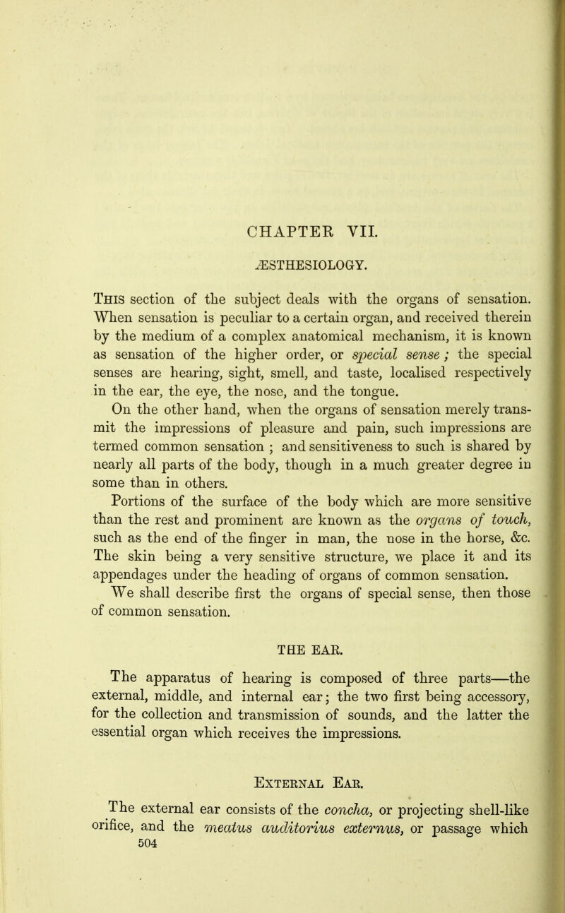 CHAPTER VII. ^STHESIOLOGY. This section of the subject deals with the organs of sensation. When sensation is peculiar to a certain organ, and received therein by the medium of a complex anatomical mechanism, it is known as sensation of the higher order, or special sense ; the special senses are hearing, sight, smell, and taste, localised respectively in the ear, the eye, the nose, and the tongue. On the other hand, when the organs of sensation merely trans- mit the impressions of pleasure and pain, such impressions are termed common sensation ; and sensitiveness to such is shared by nearly all parts of the body, though in a much greater degree in some than in others. Portions of the surface of the body which are more sensitive than the rest and prominent are known as the organs of touch, such as the end of the finger in man, the nose in the horse, &c. The skin being a very sensitive structure, we place it and its appendages under the heading of organs of common sensation. We shall describe first the organs of special sense, then those of common sensation. THE EAR. The apparatus of hearing is composed of three parts—the external, middle, and internal ear; the two first being accessory, for the collection and transmission of sounds, and the latter the essential organ which receives the impressions. External Ear. The external ear consists of the concha, or projecting shell-like orifice, and the meatus auditorius externus, or passage which