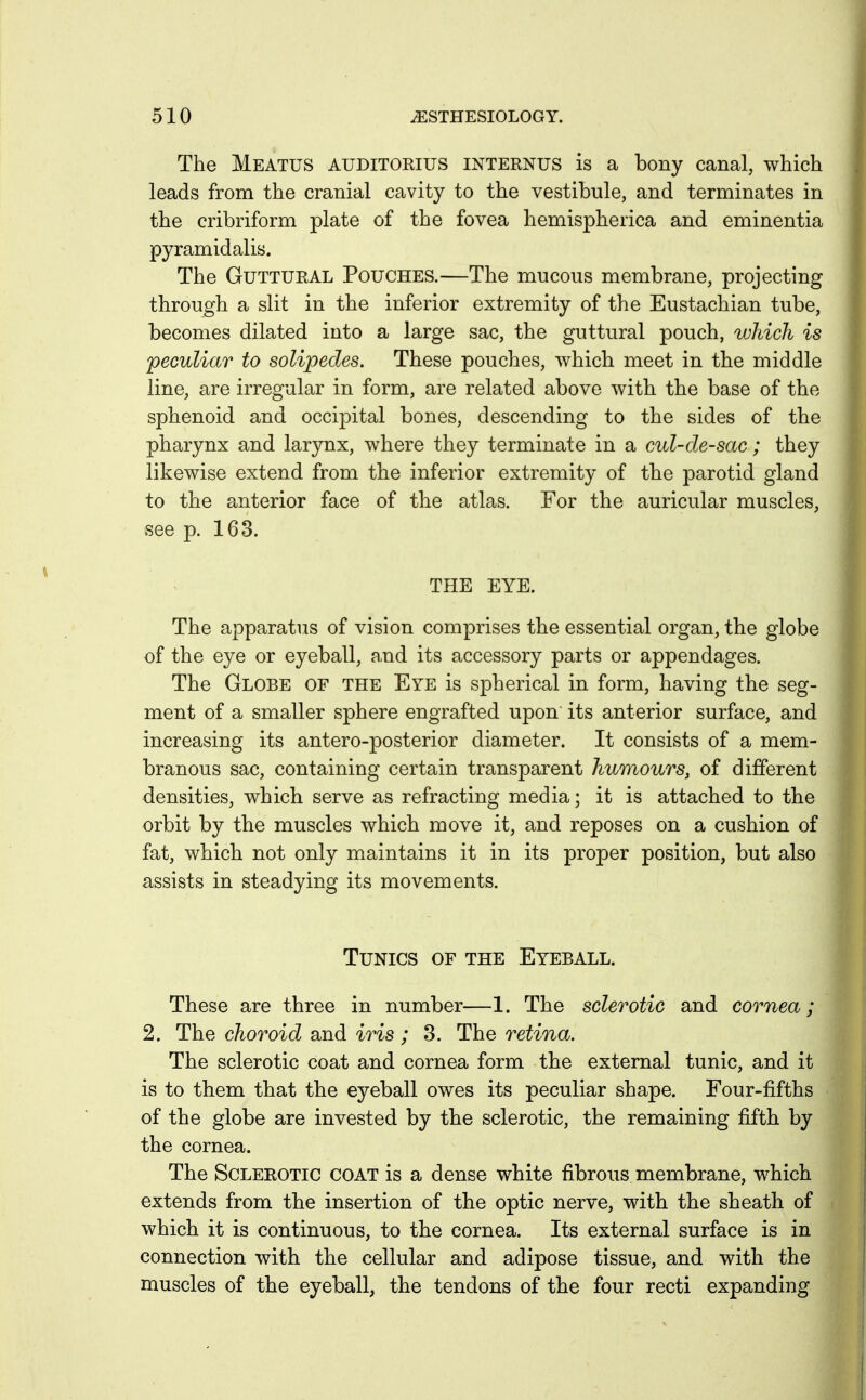 The Meatus auditorius internus is a bony canal, which leads from the cranial cavity to the vestibule, and terminates in the cribriform plate of the fovea hemispherica and eminentia pyramidalis. The Guttural Pouches.—The mucous membrane, projecting through a slit in the inferior extremity of the Eustachian tube, becomes dilated into a large sac, the guttural pouch, which is peculiar to solipecles. These pouches, which meet in the middle line, are irregular in form, are related above with the base of the sphenoid and occipital bones, descending to the sides of the pharynx and larynx, where they terminate in a cul-de-sac ; they likewise extend from the inferior extremity of the parotid gland to the anterior face of the atlas. For the auricular muscles, see p. 163. THE EYE. The apparatus of vision comprises the essential organ, the globe of the eye or eyeball, and its accessory parts or appendages. The Globe of the Eye is spherical in form, having the seg- ment of a smaller sphere engrafted upon its anterior surface, and increasing its antero-posterior diameter. It consists of a mem- branous sac, containing certain transparent humours, of different densities, which serve as refracting media; it is attached to the orbit by the muscles which move it, and reposes on a cushion of fat, which not only maintains it in its proper position, but also assists in steadying its movements. Tunics of the Eyeball. These are three in number—1. The sclerotic and cornea; 2. The choroid and iris ; 3. The retina. The sclerotic coat and cornea form the external tunic, and it is to them that the eyeball owes its peculiar shape. Four-fifths of the globe are invested by the sclerotic, the remaining fifth by the cornea. The Sclerotic coat is a dense white fibrous membrane, which extends from the insertion of the optic nerve, with the sheath of which it is continuous, to the cornea. Its external surface is in connection with the cellular and adipose tissue, and with the muscles of the eyeball, the tendons of the four recti expanding